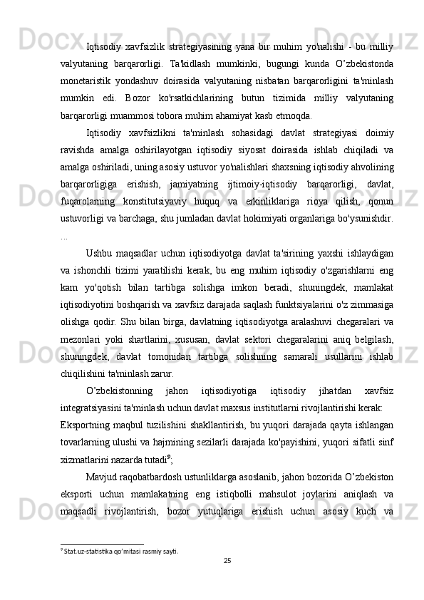 Iqtisodiy   xavfsizlik   strategiyasining   yana   bir   muhim   yo'nalishi   -   bu   milliy
valyutaning   barqarorligi.   Ta'kidlash   mumkinki,   bugungi   kunda   O’zbekistonda
monetaristik   yondashuv   doirasida   valyutaning   nisbatan   barqarorligini   ta'minlash
mumkin   edi.   Bozor   ko'rsatkichlarining   butun   tizimida   milliy   valyutaning
barqarorligi muammosi tobora muhim ahamiyat kasb etmoqda.
  Iqtisodiy   xavfsizlikni   ta'minlash   sohasidagi   davlat   strategiyasi   doimiy
ravishda   amalga   oshirilayotgan   iqtisodiy   siyosat   doirasida   ishlab   chiqiladi   va
amalga oshiriladi, uning asosiy ustuvor yo'nalishlari shaxsning iqtisodiy ahvolining
barqarorligiga   erishish,   jamiyatning   ijtimoiy-iqtisodiy   barqarorligi,   davlat,
fuqarolarning   konstitutsiyaviy   huquq   va   erkinliklariga   rioya   qilish,   qonun
ustuvorligi va barchaga, shu jumladan davlat hokimiyati organlariga bo'ysunishdir.
...
  Ushbu   maqsadlar   uchun   iqtisodiyotga   davlat   ta'sirining   yaxshi   ishlaydigan
va   ishonchli   tizimi   yaratilishi   kerak,   bu   eng   muhim   iqtisodiy   o'zgarishlarni   eng
kam   yo'qotish   bilan   tartibga   solishga   imkon   beradi,   shuningdek,   mamlakat
iqtisodiyotini boshqarish va xavfsiz darajada saqlash funktsiyalarini o'z zimmasiga
olishga   qodir.   Shu   bilan   birga,   davlatning   iqtisodiyotga   aralashuvi   chegaralari   va
mezonlari   yoki   shartlarini,   xususan,   davlat   sektori   chegaralarini   aniq   belgilash,
shuningdek,   davlat   tomonidan   tartibga   solishning   samarali   usullarini   ishlab
chiqilishini ta'minlash zarur.
  O’zbekistonning   jahon   iqtisodiyotiga   iqtisodiy   jihatdan   xavfsiz
integratsiyasini ta'minlash uchun davlat maxsus institutlarni rivojlantirishi kerak:
Eksportning   maqbul   tuzilishini   shakllantirish,   bu  yuqori   darajada   qayta   ishlangan
tovarlarning ulushi va hajmining sezilarli  darajada ko'payishini, yuqori sifatli sinf
xizmatlarini nazarda tutadi 9
;
  Mavjud raqobatbardosh ustunliklarga asoslanib, jahon bozorida O’zbekiston
eksporti   uchun   mamlakatning   eng   istiqbolli   mahsulot   joylarini   aniqlash   va
maqsadli   rivojlantirish,   bozor   yutuqlariga   erishish   uchun   asosiy   kuch   va
9
 Stat.uz-statistika qo’mitasi rasmiy sayti.
25
