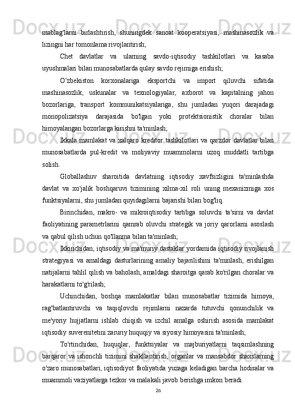 mablag'larni   birlashtirish,   shuningdek   sanoat   kooperatsiyasi,   mashinasozlik   va
lizingni har tomonlama rivojlantirish;
  Chet   davlatlar   va   ularning   savdo-iqtisodiy   tashkilotlari   va   kasaba
uyushmalari bilan munosabatlarda qulay savdo rejimiga erishish;
  O’zbekiston   korxonalariga   eksportchi   va   import   qiluvchi   sifatida
mashinasozlik,   uskunalar   va   texnologiyalar,   axborot   va   kapitalning   jahon
bozorlariga,   transport   kommunikatsiyalariga,   shu   jumladan   yuqori   darajadagi
monopolizatsiya   darajasida   bo'lgan   yoki   protektsionistik   choralar   bilan
himoyalangan bozorlarga kirishni ta'minlash;
  Ikkala mamlakat va xalqaro kreditor tashkilotlari va qarzdor davlatlar bilan
munosabatlarda   pul-kredit   va   moliyaviy   muammolarni   uzoq   muddatli   tartibga
solish.
  Globallashuv   sharoitida   davlatning   iqtisodiy   xavfsizligini   ta'minlashda
davlat   va   xo'jalik   boshqaruvi   tizimining   xilma-xil   roli   uning   mexanizmiga   xos
funktsiyalarni, shu jumladan quyidagilarni bajarishi bilan bog'liq.
  Birinchidan,   makro-   va   mikroiqtisodiy   tartibga   soluvchi   ta'sirni   va   davlat
faoliyatining   parametrlarini   qamrab   oluvchi   strategik   va   joriy   qarorlarni   asoslash
va qabul qilish uchun qo'llanma bilan ta'minlash;
  Ikkinchidan, iqtisodiy va ma'muriy dastaklar yordamida iqtisodiy rivojlanish
strategiyasi   va   amaldagi   dasturlarining   amaliy   bajarilishini   ta'minlash,   erishilgan
natijalarni tahlil qilish va baholash, amaldagi sharoitga qarab ko'rilgan choralar va
harakatlarni to'g'rilash;
  Uchinchidan,   boshqa   mamlakatlar   bilan   munosabatlar   tizimida   himoya,
rag'batlantiruvchi   va   taqiqlovchi   rejimlarni   nazarda   tutuvchi   qonunchilik   va
me'yoriy   hujjatlarni   ishlab   chiqish   va   izchil   amalga   oshirish   asosida   mamlakat
iqtisodiy suverenitetini zaruriy huquqiy va siyosiy himoyasini ta'minlash;
  To'rtinchidan,   huquqlar,   funktsiyalar   va   majburiyatlarni   taqsimlashning
barqaror   va   ishonchli   tizimini   shakllantirish,   organlar   va   mansabdor   shaxslarning
o'zaro munosabatlari, iqtisodiyot faoliyatida yuzaga keladigan barcha hodisalar va
muammoli vaziyatlarga tezkor va malakali javob berishga imkon beradi.
26 