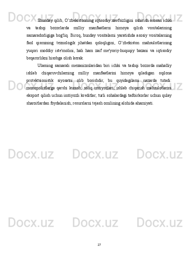   Shunday qilib, O’zbekistonning iqtisodiy xavfsizligini oshirish asosan ichki
va   tashqi   bozorlarda   milliy   manfaatlarni   himoya   qilish   vositalarining
samaradorligiga bog'liq. Biroq, bunday vositalarni  yaratishda asosiy  vositalarning
faol   qismining   texnologik   jihatdan   qoloqligini,   O’zbekiston   mahsulotlarining
yuqori   moddiy   iste'molini,   hali   ham   zaif   me'yoriy-huquqiy   bazani   va   iqtisodiy
beqarorlikni hisobga olish kerak.
  Ularning   samarali   mexanizmlaridan   biri   ichki   va   tashqi   bozorda   mahalliy
ishlab   chiqaruvchilarning   milliy   manfaatlarini   himoya   qiladigan   oqilona
protektsionistik   siyosatni   olib   borishdir,   bu   quyidagilarni   nazarda   tutadi:
monopolistlarga   qarshi   kurash;   soliq   imtiyozlari;   ishlab   chiqarish   mahsulotlarini
eksport qilish uchun imtiyozli kreditlar; turli sohalardagi tadbirkorlar uchun qulay
sharoitlardan foydalanish; resurslarni tejash omilining alohida ahamiyati.
27 