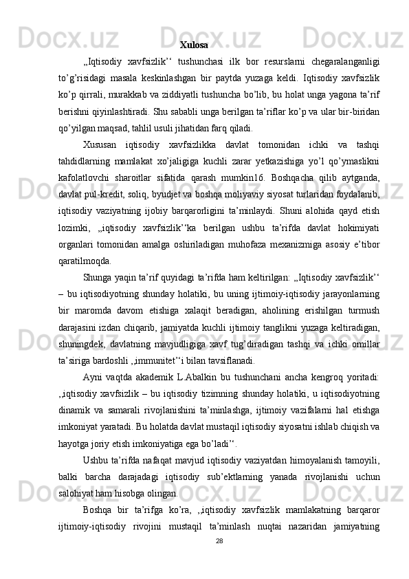 Xulosa
  ,,Iqtisodiy   xavfsizlik’‘   tushunchasi   ilk   bor   resurslarni   chegaralanganligi
to’g’risidagi   masala   keskinlashgan   bir   paytda   yuzaga   keldi.   Iqtisodiy   xavfsizlik
ko’p qirrali, murakkab va ziddiyatli tushuncha bo’lib, bu holat unga yagona ta’rif
berishni qiyinlashtiradi. Shu sababli unga berilgan ta’riflar ko’p va ular bir-biridan
qo’yilgan maqsad, tahlil usuli jihatidan farq qiladi.
  Xususan   iqtisodiy   xavfsizlikka   davlat   tomonidan   ichki   va   tashqi
tahdidlarning   mamlakat   xo’jaligiga   kuchli   zarar   yetkazishiga   yo’l   qo’ymaslikni
kafolatlovchi   sharoitlar   sifatida   qarash   mumkin16.   Boshqacha   qilib   aytganda,
davlat pul-kredit, soliq, byudjet va boshqa moliyaviy siyosat turlaridan foydalanib,
iqtisodiy   vaziyatning   ijobiy   barqarorligini   ta’minlaydi.   Shuni   alohida   qayd   etish
lozimki,   ,,iqtisodiy   xavfsizlik’‘ka   berilgan   ushbu   ta’rifda   davlat   hokimiyati
organlari   tomonidan   amalga   oshiriladigan   muhofaza   mexanizmiga   asosiy   e’tibor
qaratilmoqda.
  Shunga yaqin ta’rif quyidagi ta’rifda ham keltirilgan: ,,Iqtisodiy xavfsizlik’‘
–   bu   iqtisodiyotning   shunday   holatiki,   bu   uning   ijtimoiy-iqtisodiy   jarayonlarning
bir   maromda   davom   etishiga   xalaqit   beradigan,   aholining   erishilgan   turmush
darajasini  izdan chiqarib, jamiyatda kuchli  ijtimoiy tanglikni  yuzaga keltiradigan,
shuningdek,   davlatning   mavjudligiga   xavf   tug’diradigan   tashqi   va   ichki   omillar
ta’siriga bardoshli ,,immunitet’‘i bilan tavsiflanadi.
  Ayni   vaqtda   akademik   L.Abalkin   bu   tushunchani   ancha   kengroq   yoritadi:
,,iqtisodiy   xavfsizlik   –   bu   iqtisodiy   tizimning   shunday   holatiki,   u   iqtisodiyotning
dinamik   va   samarali   rivojlanishini   ta’minlashga,   ijtimoiy   vazifalarni   hal   etishga
imkoniyat yaratadi. Bu holatda davlat mustaqil iqtisodiy siyosatni ishlab chiqish va
hayotga joriy etish imkoniyatiga ega bo’ladi’‘.
  Ushbu   ta’rifda   nafaqat   mavjud   iqtisodiy   vaziyatdan   himoyalanish   tamoyili,
balki   barcha   darajadagi   iqtisodiy   sub’ektlarning   yanada   rivojlanishi   uchun
salohiyat ham hisobga olingan.
  Boshqa   bir   ta’rifga   ko’ra,   ,,iqtisodiy   xavfsizlik   mamlakatning   barqaror
ijtimoiy-iqtisodiy   rivojini   mustaqil   ta’minlash   nuqtai   nazaridan   jamiyatning
28 