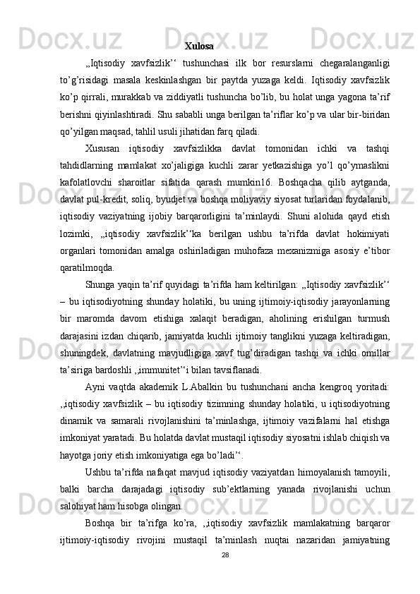 Xulosa
  ,,Iqtisodiy   xavfsizlik’‘   tushunchasi   ilk   bor   resurslarni   chegaralanganligi
to’g’risidagi   masala   keskinlashgan   bir   paytda   yuzaga   keldi.   Iqtisodiy   xavfsizlik
ko’p qirrali, murakkab va ziddiyatli tushuncha bo’lib, bu holat unga yagona ta’rif
berishni qiyinlashtiradi. Shu sababli unga berilgan ta’riflar ko’p va ular bir-biridan
qo’yilgan maqsad, tahlil usuli jihatidan farq qiladi.
  Xususan   iqtisodiy   xavfsizlikka   davlat   tomonidan   ichki   va   tashqi
tahdidlarning   mamlakat   xo’jaligiga   kuchli   zarar   yetkazishiga   yo’l   qo’ymaslikni
kafolatlovchi   sharoitlar   sifatida   qarash   mumkin16.   Boshqacha   qilib   aytganda,
davlat pul-kredit, soliq, byudjet va boshqa moliyaviy siyosat turlaridan foydalanib,
iqtisodiy   vaziyatning   ijobiy   barqarorligini   ta’minlaydi.   Shuni   alohida   qayd   etish
lozimki,   ,,iqtisodiy   xavfsizlik’‘ka   berilgan   ushbu   ta’rifda   davlat   hokimiyati
organlari   tomonidan   amalga   oshiriladigan   muhofaza   mexanizmiga   asosiy   e’tibor
qaratilmoqda.
  Shunga yaqin ta’rif quyidagi ta’rifda ham keltirilgan: ,,Iqtisodiy xavfsizlik’‘
–   bu   iqtisodiyotning   shunday   holatiki,   bu   uning   ijtimoiy-iqtisodiy   jarayonlarning
bir   maromda   davom   etishiga   xalaqit   beradigan,   aholining   erishilgan   turmush
darajasini  izdan chiqarib, jamiyatda kuchli  ijtimoiy tanglikni  yuzaga keltiradigan,
shuningdek,   davlatning   mavjudligiga   xavf   tug’diradigan   tashqi   va   ichki   omillar
ta’siriga bardoshli ,,immunitet’‘i bilan tavsiflanadi.
  Ayni   vaqtda   akademik   L.Abalkin   bu   tushunchani   ancha   kengroq   yoritadi:
,,iqtisodiy   xavfsizlik   –   bu   iqtisodiy   tizimning   shunday   holatiki,   u   iqtisodiyotning
dinamik   va   samarali   rivojlanishini   ta’minlashga,   ijtimoiy   vazifalarni   hal   etishga
imkoniyat yaratadi. Bu holatda davlat mustaqil iqtisodiy siyosatni ishlab chiqish va
hayotga joriy etish imkoniyatiga ega bo’ladi’‘.
  Ushbu   ta’rifda   nafaqat   mavjud   iqtisodiy   vaziyatdan   himoyalanish   tamoyili,
balki   barcha   darajadagi   iqtisodiy   sub’ektlarning   yanada   rivojlanishi   uchun
salohiyat ham hisobga olingan.
  Boshqa   bir   ta’rifga   ko’ra,   ,,iqtisodiy   xavfsizlik   mamlakatning   barqaror
ijtimoiy-iqtisodiy   rivojini   mustaqil   ta’minlash   nuqtai   nazaridan   jamiyatning
28