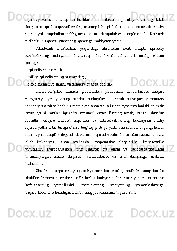 iqtisodiy   va   ishlab   chiqarish   kuchlari   holati,   davlatning   milliy   xavfsizligi   talab
darajasida   qo’llab-quvvatlanishi,   shuningdek,   global   raqobat   sharoitida   milliy
iqtisodiyot   raqobatbardoshligining   zarur   darajadaligini   anglatadi’‘.   Ko’rinib
turibdiki, bu qarash yuqoridagi qarashga mohiyatan yaqin.
  Akademik   L.I.Abalkin   yuqoridagi   fikrlaridan   kelib   chiqib,   iqtisodiy
xavfsizlikning   mohiyatini   chuqurroq   ochib   berish   uchun   uch   omilga   e’tibor
qaratgan:
- iqtisodiy mustaqillik;
- milliy iqtisodiyotning barqarorligi;
- o’z-o’zidan rivojlanish va taraqqiy etishga qodirlik.
  Jahon   xo’jalik   tizimida   globallashuv   jarayonlari   chuqurlashib,   xalqaro
integratsiya   yer   yuzining   barcha   mintaqalarini   qamrab   olayotgan   zamonaviy
iqtisodiy sharoitda hech bir mamlakat jahon xo’jaligidan ayro rivojlanishi mumkin
emas,   ya’ni   mutlaq   iqtisodiy   mustaqil   emas.   Buning   asosiy   sababi   shundan
iboratki,   xalqaro   mehnat   taqsimoti   va   ixtisoslashuvining   kuchayishi   milliy
iqtisodiyotlarni bir-biriga o’zaro bog’liq qilib qo’yadi. Shu sababli bugungi kunda
iqtisodiy mustaqillik deganda davlatning iqtisodiy zahiralar ustidan nazorat o’rnata
olish   imkoniyati,   jahon   savdosida,   kooperatsiya   aloqalarida,   ilmiy-texnika
yutuqlarini   ayirboshlashda   teng   ishtirok   eta   olishi   va   raqobatbardoshlikni
ta’minlaydigan   ishlab   chiqarish,   samaradorlik   va   sifat   darajasiga   erishishi
tushuniladi.
  Shu   bilan   birga   milliy   iqtisodiyotning   barqarorligi   mulkchilikning   barcha
shakllari   himoya   qilinishini,   tadbirkorlik   faoliyati   uchun   zaruriy   shart-sharoit   va
kafolatlarning   yaratilishini,   mamlakatdagi   vaziyatning   yomonlashuviga,
beqarorlikka olib keladigan holatlarning jilovlanishini taqozo etadi.
29