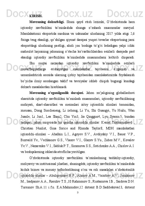 KIRISH.
  Mavzuning   dolzarbligi.   Shuni   qayd   etish   lozimki,   O’zbekistonda   ham
iqtisodiy   xavfsizlikni   ta’minlashda   shunga   o’xshash   muammolar   mavjud.
Mamlakatimiz   eksportida   mashina   va   uskunalar   ulushining   2017   yilda   atigi   2,6
foizga teng ekanligi, qo’shilgan qiymat darajasi  yuqori tovarlar  eksportining jami
eksportdagi   ulushining   pastligi,   aholi   jon   boshiga   to’g’ri   keladigan   yalpi   ichki
mahsulot   hajmining   jahonning   o’rtacha   ko’rsatkichlaridan   sezilarli   darajada   past
ekanligi   iqtisodiy   xavfsizlikni   ta’minlashda   muammolarni   keltirib   chiqaradi.
  Shu   nuqtai   nazardan   iqtisodiy   xavfsizlikni   ta’minlashda   sezilarli
muvaffaqiyatlarga   erishayotgan   mamlakatlar   tajribasini   o’rganish   va
umumlashtirish   asosida   ularning   ijobiy   tajribasidan   mamlakatimizda   foydalanish
bo’yicha   ilmiy   asoslangan   taklif   va   tavsiyalar   ishlab   chiqish   bugungi   kundagi
dolzarb masalalardan hisoblanadi.
Mavzuning   o’rganilganlik   darajasi.   Jahon   xo’jaligining   globallashuvi
sharoitida   iqtisodiy   xavfsizlikni   ta’minlash   muammolari,   iqtisodiy   xavfsizlikning
mohiyati,   shart-sharoitlari   va   mezonlari   xitoy   iqtisodchi   olimlari   tomonidan,
xususan,   Dong   Suocheneng,   Li   zehong,   Li   Yu,   Shi   Guangyi,   Yu   Huilu,   Wan
Juanle,   Li   Jun1,   Lea   Shan2,   Chu   Yin3,   Jia   Qingguo4,   Lyu   Syaoin.5,   bundan
tashqari,   jahon   miqyosida   bir   qancha   iqtisodchi   olimlar:   Kemel   Toktomushev6   ,
Christian   Nunlist,   Gina   Sorice   and   Rhonda   Taylor8,   MDH   mamlakatlari
iqtisodchi-olimlari   –   Abalkin   L.I.,   Ageyev   S.V.,   Avdiyskiy   V.I.,   Bauer   V.P.,
Buxvald  Ye.,   Vechkanov  G.S.,  Vlasov   V.I.,  Glazev   S.Yu.,  Zubes   M.V.,   Kovalev
Ye.V., Nazarenko V.I., Sabluk P.T., Simonova S.S., Sotichenko A.A., Chislov A.I.
va boshqalarning ishlarida atroflicha yoritilgan.
  O’zbekistonda   iqtisodiy   xavfsizlikni   ta’minlashning   tashkiliy-iqtisodiy,
moliyaviy va institusional jihatlari, shuningdek, iqtisodiy xavfsizlikni ta’minlashda
kichik   biznes   va   xususiy   tadbirkorlikning   o’rni   va   roli   masalalari   o’zbekistonlik
iqtisodchi-olimlar   – Abulqosimov  H.P., Alimov  A.M.,  Vaxobov  A.V., Jonixonov
M., Isadjanov A.A., Rasulov T.S.,10 Rahmonov S., Rustamova I.B., Saidova D.N.
Tursunov   Sh.A.11   i.f.n.   E.A.Mahmudov,12   dotsent   B.D.Sadibekova13,   dotsent
3 