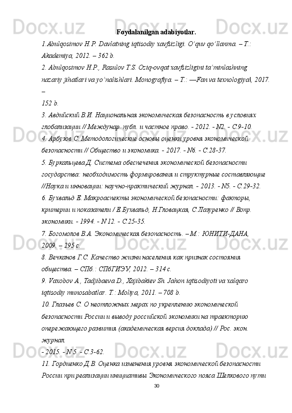 Foydalanilgan adabiyotlar.
1. А bulqosimov H.P. D а vl а tning iqtisodiy x а vfsizligi. O’quv qo’ll а nm а . – T.:
Akademiya, 2012. – 362 b.
2.  А bulqosimov H.P., R а sulov T.S. Oziq-ovq а t x а vfsizligini t а ’minl а shning
n а z а riy jih а tl а ri v а  yo’n а lishl а ri.  Monogrаfiya. – T.: ―Fan va texnologiya , 2017.‖
–
152 b.
3. Авдийский В.И. Национальная экономическая безопасность в условиях
глобализации // Междунар. публ. и частное право. - 2012. - N2. - С.9-10.
4. Арбузов С. Методологические основы оценки уровня экономической
безопасности // Общество и экономика. - 2017. - N6. - С.28-37.
5. Буркальцева Д. Система обеспечения экономической безопасности
государства: необходимость формирования и структурные составляющие
//Наука и инновации: научно-практический журнал. - 2013. - N5. - С.29-32.
6. Бухвальд Е. Макроаспекты экономической безопасности: факторы,
критерии и показатели / Е.Бухвальд, Н.Гловацкая, С.Лазуренко // Вопр.
экономики. - 1994. - N 12. - С.25-35.
7. Богомолов В.А. Экономическая безопасность. – М.: ЮНИТИ-ДАНА,
2009. – 295 с.
8. Вечканов Г.С. Качество жизни населения как признак состояния
общества. – СПб.: СПбГИЭУ, 2012. – 314 с.
9. Vаxobov А., Tаdjibаevа D., Xаjibаkiev Sh. Jаhon iqtisodiyoti vа xаlqаro
iqtisodiy munosаbаtlаr. T.: Moliya, 2011. – 708 b.
10. Глазьев С. О неотложных мерах по укреплению экономической
безопасности России и выводу российской экономики на траекторию
опережающего развития (академическая версия доклада) // Рос. экон. 
журнал.
- 2015. - N 5. - С.3-62.
11. Гордиенко Д.В. Оценка изменения уровня экономической безопасности
России при реализации инициативы Экономического пояса Шелкового пути
30 