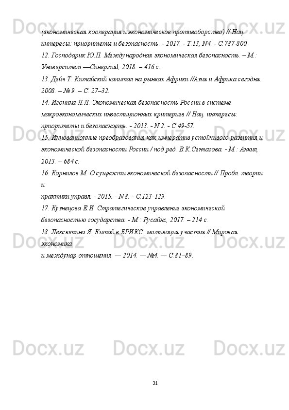 (экономическая кооперация и экономическое противоборство) // Нац.
интересы: приоритеты и безопасность. - 2017. - Т.13, N4. - С.787-800.
12. Господарик Ю.П. Международная экономическая безопасность. – М.:
Университет ―Синергия , 2018. – 416 с.‖
13. Дейч Т. Китайский капитал на рынках Африки //Азия и Африка сегодня.
2008. – № 9. – С. 27–32.
14. Игонина Л.Л. Экономическая безопасность России в системе
макроэкономических инвестиционных критериев // Нац. интересы:
приоритеты и безопасность. - 2013. - N 2. - С.49-57.
15. Инновационные преобразования как императив устойчивого развития и
экономической безопасности России / под ред. В.К.Сенчагова. - М.: Анкил,
2013. – 684 с.
16. Корнилов М. О сущности экономической безопасности // Пробл. теории 
и
практики управл. - 2015. - N 8. - С.123-129.
17. Кузнецова Е.И. Стратегическое управление экономической
безопасностью государства. - М.: Русайнс, 2017. – 214 с.
18. Лексютина Я. Китай в БРИКС: мотивация участия // Мировая 
экономика
и междунар отношения. — 2014. — №4. — С.81–89 .
31 