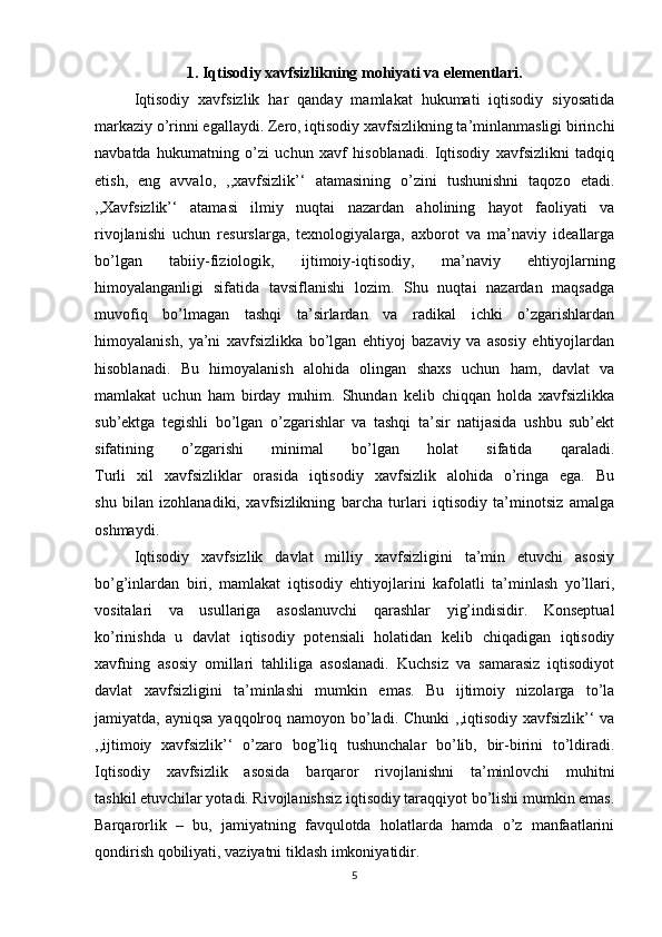 1.  Iqtisodiy xavfsizlikning mohiyati va elementlari.
Iqtisodiy   xavfsizlik   har   qanday   mamlakat   hukumati   iqtisodiy   siyosatida
markaziy o’rinni egallaydi. Zero, iqtisodiy xavfsizlikning ta’minlanmasligi birinchi
navbatda   hukumatning   o’zi   uchun   xavf   hisoblanadi.   Iqtisodiy   xavfsizlikni   tadqiq
etish,   eng   avvalo,   ,,xavfsizlik’‘   atamasining   o’zini   tushunishni   taqozo   etadi.
,,Xavfsizlik’‘   atamasi   ilmiy   nuqtai   nazardan   aholining   hayot   faoliyati   va
rivojlanishi   uchun   resurslarga,   texnologiyalarga,   axborot   va   ma’naviy   ideallarga
bo’lgan   tabiiy-fiziologik,   ijtimoiy-iqtisodiy,   ma’naviy   ehtiyojlarning
himoyalanganligi   sifatida   tavsiflanishi   lozim.   Shu   nuqtai   nazardan   maqsadga
muvofiq   bo’lmagan   tashqi   ta’sirlardan   va   radikal   ichki   o’zgarishlardan
himoyalanish,   ya’ni   xavfsizlikka   bo’lgan   ehtiyoj   bazaviy   va   asosiy   ehtiyojlardan
hisoblanadi.   Bu   himoyalanish   alohida   olingan   shaxs   uchun   ham,   davlat   va
mamlakat   uchun   ham   birday   muhim.   Shundan   kelib   chiqqan   holda   xavfsizlikka
sub’ektga   tegishli   bo’lgan   o’zgarishlar   va   tashqi   ta’sir   natijasida   ushbu   sub’ekt
sifatining   o’zgarishi   minimal   bo’lgan   holat   sifatida   qaraladi.
Turli   xil   xavfsizliklar   orasida   iqtisodiy   xavfsizlik   alohida   o’ringa   ega.   Bu
shu   bilan   izohlanadiki,   xavfsizlikning   barcha   turlari   iqtisodiy   ta’minotsiz   amalga
oshmaydi.
  Iqtisodiy   xavfsizlik   davlat   milliy   xavfsizligini   ta’min   etuvchi   asosiy
bo’g’inlardan   biri,   mamlakat   iqtisodiy   ehtiyojlarini   kafolatli   ta’minlash   yo’llari,
vositalari   va   usullariga   asoslanuvchi   qarashlar   yig’indisidir.   Konseptual
ko’rinishda   u   davlat   iqtisodiy   potensiali   holatidan   kelib   chiqadigan   iqtisodiy
xavfning   asosiy   omillari   tahliliga   asoslanadi.   Kuchsiz   va   samarasiz   iqtisodiyot
davlat   xavfsizligini   ta’minlashi   mumkin   emas.   Bu   ijtimoiy   nizolarga   to’la
jamiyatda, ayniqsa  yaqqolroq namoyon bo’ladi. Chunki  ,,iqtisodiy  xavfsizlik’‘  va
,,ijtimoiy   xavfsizlik’‘   o’zaro   bog’liq   tushunchalar   bo’lib,   bir-birini   to’ldiradi.
Iqtisodiy   xavfsizlik   asosida   barqaror   rivojlanishni   ta’minlovchi   muhitni
tashkil etuvchilar yotadi. Rivojlanishsiz iqtisodiy taraqqiyot bo’lishi mumkin emas.
Barqarorlik   –   bu,   jamiyatning   favqulotda   holatlarda   hamda   o’z   manfaatlarini
qondirish qobiliyati, vaziyatni tiklash imkoniyatidir.
5 