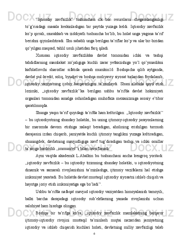 “Iqtisodiy   xavfsizlik”   tushunchasi   ilk   bor   resurslarni   chegaralanganligi
to’g’risidagi   masala   keskinlashgan   bir   paytda   yuzaga   keldi.   Iqtisodiy   xavfsizlik
ko’p qirrali, murakkab va ziddiyatli tushuncha bo’lib, bu holat unga yagona ta’rif
berishni qiyinlashtiradi. Shu sababli unga berilgan ta’riflar ko’p va ular bir-biridan
qo’yilgan maqsad, tahlil usuli jihatidan farq qiladi.
  Xususan   iqtisodiy   xavfsizlikka   davlat   tomonidan   ichki   va   tashqi
tahdidlarning   mamlakat   xo’jaligiga   kuchli   zarar   yetkazishiga   yo’l   qo’ymaslikni
kafolatlovchi   sharoitlar   sifatida   qarash   mumkin16.   Boshqacha   qilib   aytganda,
davlat pul-kredit, soliq, byudjet va boshqa moliyaviy siyosat turlaridan foydalanib,
iqtisodiy   vaziyatning   ijobiy   barqarorligini   ta’minlaydi.   Shuni   alohida   qayd   etish
lozimki,   ,,iqtisodiy   xavfsizlik’‘ka   berilgan   ushbu   ta’rifda   davlat   hokimiyati
organlari   tomonidan   amalga   oshiriladigan   muhofaza   mexanizmiga   asosiy   e’tibor
qaratilmoqda.
  Shunga yaqin ta’rif quyidagi ta’rifda ham keltirilgan: ,,Iqtisodiy xavfsizlik’‘
–   bu   iqtisodiyotning   shunday   holatiki,   bu   uning   ijtimoiy-iqtisodiy   jarayonlarning
bir   maromda   davom   etishiga   xalaqit   beradigan,   aholining   erishilgan   turmush
darajasini  izdan chiqarib, jamiyatda kuchli  ijtimoiy tanglikni  yuzaga keltiradigan,
shuningdek,   davlatning   mavjudligiga   xavf   tug’diradigan   tashqi   va   ichki   omillar
ta’siriga bardoshli ,,immunitet’‘i bilan tavsiflanadi.
  Ayni   vaqtda   akademik   L.Abalkin   bu   tushunchani   ancha   kengroq   yoritadi:
,,iqtisodiy   xavfsizlik   –   bu   iqtisodiy   tizimning   shunday   holatiki,   u   iqtisodiyotning
dinamik   va   samarali   rivojlanishini   ta’minlashga,   ijtimoiy   vazifalarni   hal   etishga
imkoniyat yaratadi. Bu holatda davlat mustaqil iqtisodiy siyosatni ishlab chiqish va
hayotga joriy etish imkoniyatiga ega bo’ladi’‘.
  Ushbu   ta’rifda   nafaqat   mavjud   iqtisodiy   vaziyatdan   himoyalanish   tamoyili,
balki   barcha   darajadagi   iqtisodiy   sub’ektlarning   yanada   rivojlanishi   uchun
salohiyat ham hisobga olingan.
  Boshqa   bir   ta’rifga   ko’ra,   ,,iqtisodiy   xavfsizlik   mamlakatning   barqaror
ijtimoiy-iqtisodiy   rivojini   mustaqil   ta’minlash   nuqtai   nazaridan   jamiyatning
iqtisodiy   va   ishlab   chiqarish   kuchlari   holati,   davlatning   milliy   xavfsizligi   talab
6