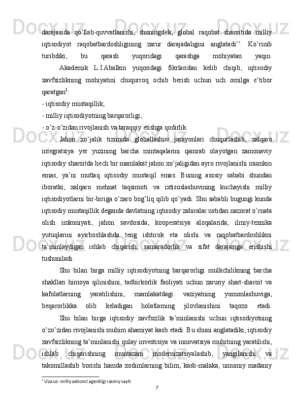 darajasida   qo’llab-quvvatlanishi,   shuningdek,   global   raqobat   sharoitida   milliy
iqtisodiyot   raqobatbardoshligining   zarur   darajadaligini   anglatadi’‘.   Ko’rinib
turibdiki,   bu   qarash   yuqoridagi   qarashga   mohiyatan   yaqin.
  Akademik   L.I.Abalkin   yuqoridagi   fikrlaridan   kelib   chiqib,   iqtisodiy
xavfsizlikning   mohiyatini   chuqurroq   ochib   berish   uchun   uch   omilga   e’tibor
qaratgan 1
:
- iqtisodiy mustaqillik;
- milliy iqtisodiyotning barqarorligi;
- o’z-o’zidan rivojlanish va taraqqiy etishga qodirlik.
  Jahon   xo’jalik   tizimida   globallashuv   jarayonlari   chuqurlashib,   xalqaro
integratsiya   yer   yuzining   barcha   mintaqalarini   qamrab   olayotgan   zamonaviy
iqtisodiy sharoitda hech bir mamlakat jahon xo’jaligidan ayro rivojlanishi mumkin
emas,   ya’ni   mutlaq   iqtisodiy   mustaqil   emas.   Buning   asosiy   sababi   shundan
iboratki,   xalqaro   mehnat   taqsimoti   va   ixtisoslashuvining   kuchayishi   milliy
iqtisodiyotlarni bir-biriga o’zaro bog’liq qilib qo’yadi. Shu sababli bugungi kunda
iqtisodiy mustaqillik deganda davlatning iqtisodiy zahiralar ustidan nazorat o’rnata
olish   imkoniyati,   jahon   savdosida,   kooperatsiya   aloqalarida,   ilmiy-texnika
yutuqlarini   ayirboshlashda   teng   ishtirok   eta   olishi   va   raqobatbardoshlikni
ta’minlaydigan   ishlab   chiqarish,   samaradorlik   va   sifat   darajasiga   erishishi
tushuniladi.
  Shu   bilan   birga   milliy   iqtisodiyotning   barqarorligi   mulkchilikning   barcha
shakllari   himoya   qilinishini,   tadbirkorlik   faoliyati   uchun   zaruriy   shart-sharoit   va
kafolatlarning   yaratilishini,   mamlakatdagi   vaziyatning   yomonlashuviga,
beqarorlikka   olib   keladigan   holatlarning   jilovlanishini   taqozo   etadi.
  Shu   bilan   birga   iqtisodiy   xavfsizlik   ta’minlanishi   uchun   iqtisodiyotning
o’zo’zidan rivojlanishi muhim ahamiyat kasb etadi. Bu shuni anglatadiki, iqtisodiy
xavfsizlikning ta’minlanishi qulay investisiya va innovatsiya muhitning yaratilishi,
ishlab   chiqarishning   muntazam   modernizatsiyalashib,   yangilanishi   va
takomillashib   borishi   hamda   xodimlarning   bilim,   kasb-malaka,   umumiy   madaniy
1
 Uza.uz- milliy axborot agentligi rasmiy sayti.
7 