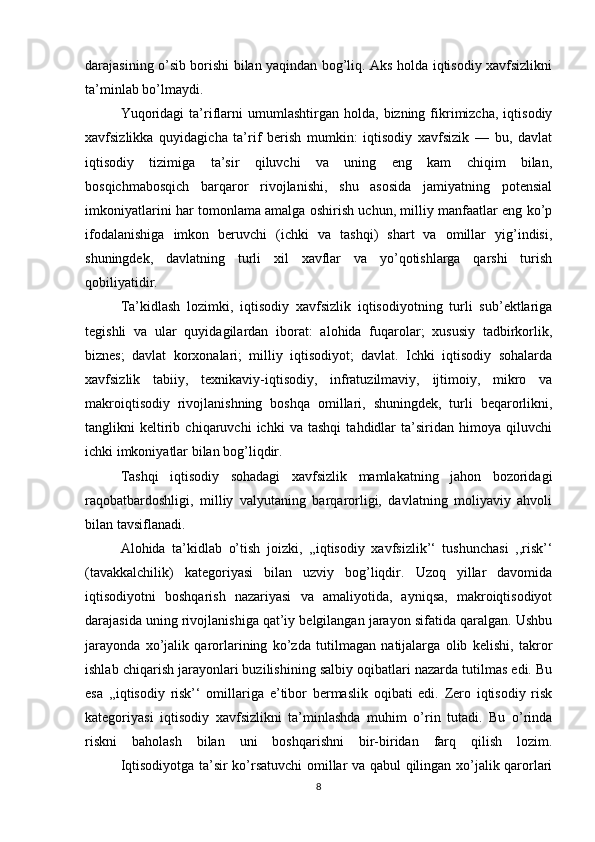 darajasining o’sib borishi bilan yaqindan bog’liq. Aks holda iqtisodiy xavfsizlikni
ta’minlab bo’lmaydi.
  Yuqoridagi   ta’riflarni   umumlashtirgan  holda,   bizning  fikrimizcha,   iqtisodiy
xavfsizlikka   quyidagicha   ta’rif   berish   mumkin:   iqtisodiy   xavfsizik   —   bu,   davlat
iqtisodiy   tizimiga   ta’sir   qiluvchi   va   uning   eng   kam   chiqim   bilan,
bosqichmabosqich   barqaror   rivojlanishi,   shu   asosida   jamiyatning   potensial
imkoniyatlarini har tomonlama amalga oshirish uchun, milliy manfaatlar eng ko’p
ifodalanishiga   imkon   beruvchi   (ichki   va   tashqi)   shart   va   omillar   yig’indisi,
shuningdek,   davlatning   turli   xil   xavflar   va   yo’qotishlarga   qarshi   turish
qobiliyatidir.
  Ta’kidlash   lozimki,   iqtisodiy   xavfsizlik   iqtisodiyotning   turli   sub’ektlariga
tegishli   va   ular   quyidagilardan   iborat:   alohida   fuqarolar;   xususiy   tadbirkorlik,
biznes;   davlat   korxonalari;   milliy   iqtisodiyot;   davlat.   Ichki   iqtisodiy   sohalarda
xavfsizlik   tabiiy,   texnikaviy-iqtisodiy,   infratuzilmaviy,   ijtimoiy,   mikro   va
makroiqtisodiy   rivojlanishning   boshqa   omillari,   shuningdek,   turli   beqarorlikni,
tanglikni   keltirib   chiqaruvchi   ichki   va   tashqi   tahdidlar   ta’siridan   himoya   qiluvchi
ichki imkoniyatlar bilan bog’liqdir.
  Tashqi   iqtisodiy   sohadagi   xavfsizlik   mamlakatning   jahon   bozoridagi
raqobatbardoshligi,   milliy   valyutaning   barqarorligi,   davlatning   moliyaviy   ahvoli
bilan tavsiflanadi.
  Alohida   ta’kidlab   o’tish   joizki,   ,,iqtisodiy   xavfsizlik’‘   tushunchasi   ,,risk’‘
(tavakkalchilik)   kategoriyasi   bilan   uzviy   bog’liqdir.   Uzoq   yillar   davomida
iqtisodiyotni   boshqarish   nazariyasi   va   amaliyotida,   ayniqsa,   makroiqtisodiyot
darajasida uning rivojlanishiga qat’iy belgilangan jarayon sifatida qaralgan. Ushbu
jarayonda   xo’jalik   qarorlarining   ko’zda   tutilmagan   natijalarga   olib   kelishi,   takror
ishlab chiqarish jarayonlari buzilishining salbiy oqibatlari nazarda tutilmas edi. Bu
esa   ,,iqtisodiy   risk’‘   omillariga   e’tibor   bermaslik   oqibati   edi.   Zero   iqtisodiy   risk
kategoriyasi   iqtisodiy   xavfsizlikni   ta’minlashda   muhim   o’rin   tutadi.   Bu   o’rinda
riskni   baholash   bilan   uni   boshqarishni   bir-biridan   farq   qilish   lozim.
  Iqtisodiyotga ta’sir ko’rsatuvchi omillar va qabul qilingan xo’jalik qarorlari
8 