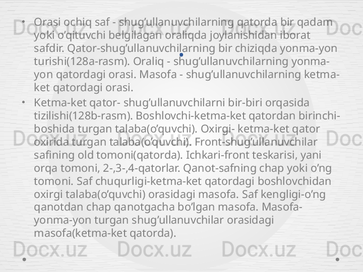 .•
Orasi ochiq saf - shug’ullanuvchilarning qatorda bir qadam 
yoki o’qituvchi belgilagan oraliqda joylanishidan iborat 
safdir. Qator-shug’ullanuvchilarning bir chiziqda yonma-yon 
turishi(128a-rasm). Oraliq - shug’ullanuvchilarning yonma-
yon qatordagi orasi. Masofa - shug’ullanuvchilarning ketma-
ket qatordagi orasi. 
•
Ketma-ket qator- shug’ullanuvchilarni bir-biri orqasida 
tizilishi(128b-rasm). Boshlovchi-ketma-ket qatordan birinchi-
boshida turgan talaba(o’quvchi). Oxirgi- ketma-ket qator 
oxirida turgan talaba(o’quvchi). Front-shug’ullanuvchilar 
safining old tomoni(qatorda). Ichkari-front teskarisi, yani 
orqa tomoni, 2-,3-,4-qatorlar. Qanot-safning chap yoki o’ng 
tomoni. Saf chuqurligi-ketma-ket qatordagi boshlovchidan 
oxirgi talaba(o’quvchi) orasidagi masofa. Saf kengligi-o’ng 
qanotdan chap qanotgacha bo’lgan masofa. Masofa-
yonma-yon turgan shug’ullanuvchilar orasidagi 
masofa(ketma-ket qatorda).  