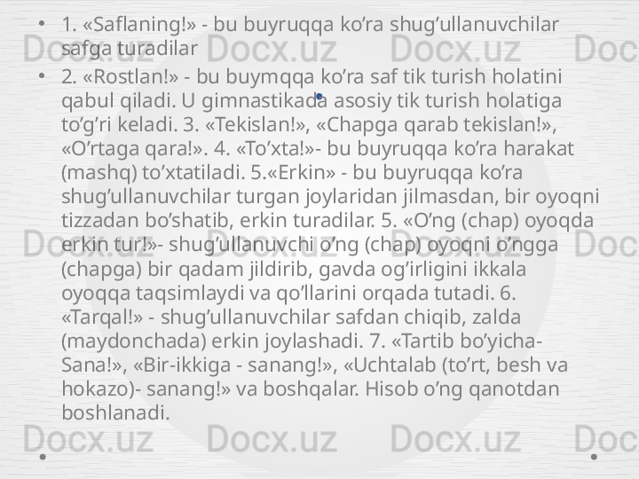 .•
1. «Saflaning!» - bu buyruqqa ko’ra shug’ullanuvchilar 
safga turadilar
•
2. «Rostlan!» - bu buymqqa ko’ra saf tik turish holatini 
qabul qiladi. U gimnastikada asosiy tik turish holatiga 
to’g’ri keladi. 3. «Tekislan!», «Chapga qarab tekislan!», 
«O’rtaga qara!». 4. «To’xta!»- bu buyruqqa ko’ra harakat 
(mashq) to’xtatiladi. 5.«Erkin» - bu buyruqqa ko’ra 
shug’ullanuvchilar turgan joylaridan jilmasdan, bir oyoqni 
tizzadan bo’shatib, erkin turadilar. 5. «O’ng (chap) oyoqda 
erkin tur!»- shug’ullanuvchi o’ng (chap) oyoqni o’ngga 
(chapga) bir qadam jildirib, gavda og’irligini ikkala 
oyoqqa taqsimlaydi va qo’llarini orqada tutadi. 6. 
«Tarqal!» - shug’ullanuvchilar safdan chiqib, zalda 
(maydonchada) erkin joylashadi. 7. «Tartib bo’yicha- 
Sana!», «Bir-ikkiga - sanang!», «Uchtalab (to’rt, besh va 
hokazo)- sanang!» va boshqalar. Hisob o’ng qanotdan 
boshlanadi. 