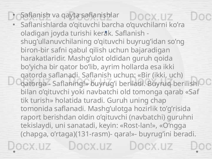 .•
Saflanish va qayta saflanishlar 
•
Saflanishlarda o’qituvchi barcha o’quvchilarni ko’ra 
oladigan joyda turishi kerak. Saflanish - 
shug’ullanuvchilaning o’qituvchi buyrug’idan so’ng 
biron-bir safni qabul qilish uchun bajaradigan 
harakatlaridir. Mashg’ulot oldidan guruh qoida 
bo’yicha bir qator bo’lib, ayrim hollarda esa ikki 
qatorda saflanadi. Saflanish uchun: «Bir (ikki, uch) 
qatorga - Saflaning!» buyrug’i beriladi. Buyruq berilishi 
bilan o’qituvchi yoki navbatchi old tomonga qarab «Saf 
tik turish» holatida turadi. Guruh uning chap 
tomonida saflanadi. Mashg’ulotga hozirlik to’g’risida 
raport berishdan oldin o’qituvchi (navbatchi) guruhni 
tekislaydi, uni sanatadi, keyin: «Rost-lan!», «O’ngga 
(chapga, o’rtaga)(131-rasm)- qara!»- buyrug’ini beradi.  