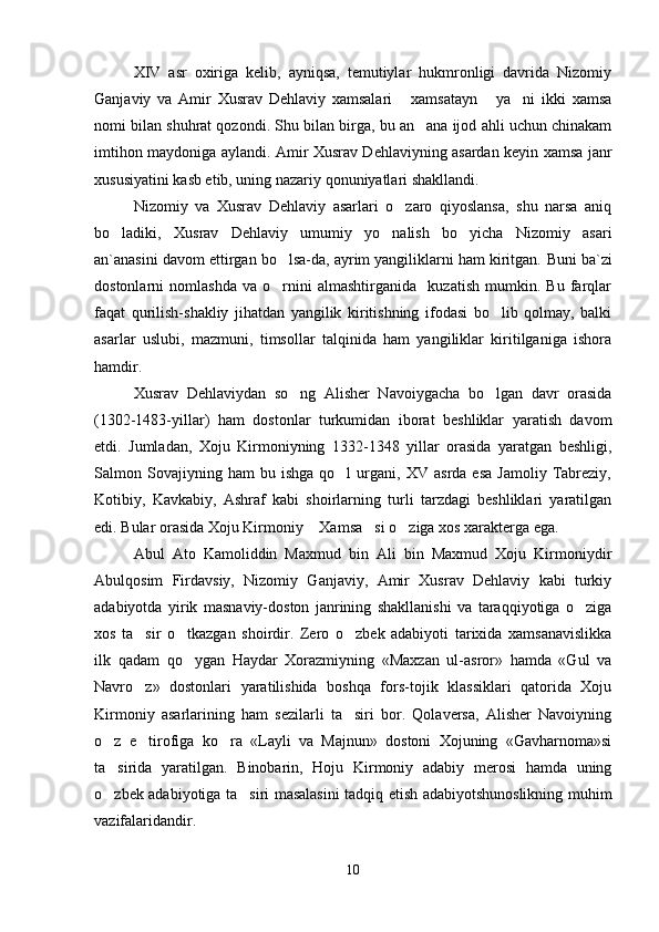 XIV   asr   oxiriga   kelib,   ayniqsa,   temutiylar   hukmronligi   davrida   Nizomiy
Ganjaviy   va   Amir   Xusrav   Dehlaviy   xamsalari   xamsatayn   ya ni   ikki   xamsa  
nomi bilan shuhrat qozondi. Shu bilan birga, bu an ana ijod ahli uchun chinakam	

imtihon maydoniga aylandi. Amir Xusrav Dehlaviyning asardan keyin xamsa janr
xususiyatini kasb etib, uning nazariy qonuniyatlari shakllandi.
Nizomiy   va   Xusrav   Dehlaviy   asarlari   o zaro   qiyoslansa,   shu   narsa   aniq	

bo ladiki,   Xusrav   Dehlaviy   umumiy   yo nalish   bo yicha   Nizomiy   asari	
  
an`anasini davom ettirgan bo lsa-da, ayrim yangiliklarni ham kiritgan. 	
 Buni ba`zi
dostonlarni   nomlashda   va   o rnini   almashtirganida     kuzatish   mumkin.   Bu   farqlar

faqat   qurilish-shakliy   jihatdan   yangilik   kiritishning   ifodasi   bo lib   qolmay,   balki	

asarlar   uslubi,   mazmuni,   timsollar   talqinida   ham   yangiliklar   kiritilganiga   ishora
hamdir.
Xusrav   Dehlaviydan   so ng   Alisher   Navoiygacha   bo lgan   davr   orasida	
 
(1302-1483-yillar)   ham   dostonlar   turkumidan   iborat   beshliklar   yaratish   davom
etdi.   Jumladan,   Xoju   Kirmoniyning   1332-1348   yillar   orasida   yaratgan   beshligi,
Salmon  Sovajiyning  ham   bu  ishga   qo l   urgani,  XV   asrda   esa   Jamoliy   Tabreziy,	

Kotibiy,   Kavkabiy,   Ashraf   kabi   shoirlarning   turli   tarzdagi   beshliklari   yaratilgan
edi. Bular orasida Xoju Kirmoniy  Xamsa si o ziga xos xarakterga ega.	
  
Abul   Ato   Kamoliddin   Maxmud   bin   Ali   bin   Maxmud   Xoju   Kirmoniydir
Abulqosim   Firdavsiy,   Nizomiy   Ganjaviy,   Amir   Xusrav   Dehlaviy   kabi   turkiy
adabiyotda   yirik   masnaviy-doston   janrining   shakllanishi   va   taraqqiyotiga   o ziga	

xos   ta sir   o tkazgan   shoirdir.   Zero   o zbek   adabiyoti   tarixida   xamsanavislikka	
  
ilk   qadam   qo ygan   Haydar   Xorazmiyning   «Maxzan   ul-asror»   hamda   «Gul   va	

Navro z»   dostonlari   yaratilishida   boshqa   fors-tojik   klassiklari   qatorida   Xoju	

Kirmoniy   asarlarining   ham   sezilarli   ta siri   bor.   Qolaversa,   Alisher   Navoiyning	

o z   e tirofiga   ko ra   «Layli   va   Majnun»   dostoni   Xojuning   «Gavharnoma»si	
  
ta sirida   yaratilgan.   Binobarin,   Hoju   Kirmoniy   adabiy   merosi   hamda   uning

o zbek adabiyotiga ta siri masalasini  tadqiq etish adabiyotshunoslikning muhim
 
vazifalaridandir. 
10
Шоҳ Баҳром 
тинглаган 
ҳикоятлар, 
ўтказган кунлар 
ва қаср ранглари 
уйғунлиги 