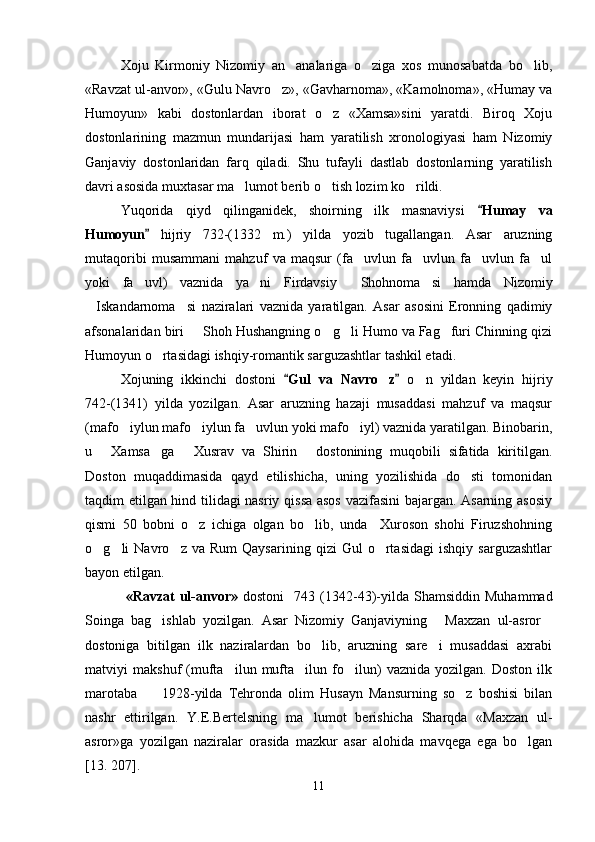 Xoju   Kirmoniy   Nizomiy   an analariga   o ziga   xos   munosabatda   bo lib,  
«Ravzat ul-anvor», «Gulu Navro z», «Gavharnoma», «Kamolnoma», «Humay va	

Humoyun»   kabi   dostonlardan   iborat   o z   «Xamsa»sini   yaratdi.   Biroq   Xoju	

dostonlarining   mazmun   mundarijasi   ham   yaratilish   xronologiyasi   ham   Nizomiy
Ganjaviy   dostonlaridan   farq   qiladi.   Shu   tufayli   dastlab   dostonlarning   yaratilish
davri asosida muxtasar ma lumot berib o tish lozim ko rildi.	
  
Yuqorida   qiyd   qilinganidek,   shoirning   ilk   masnaviysi   Humay   va	

Humoyun	
   hijriy   732 - (1332   m.)   yilda   yozib   tugallangan.   Asar   aruzning
mutaqoribi   musammani   mahzuf   va   maqsur   (fa uvlun   fa uvlun   fa uvlun   fa ul	
   
yoki   fa uvl)   vaznida   ya ni   Firdavsiy   Shohnoma si   hamda   Nizomiy	
   
Iskandarnoma si   naziralari   vaznida   yaratilgan.   Asar   asosini   Eronning   qadimiy	
 
afsonalaridan biri   Shoh Hushangning o g li Humo va Fag furi Chinning qizi	
   
Humoyun o rtasidagi ishqiy-romantik sarguzashtlar tashkil etadi.	

Xojuning   ikkinchi   dostoni   Gul   va   Navro z	
 	   o n   yildan   keyin   hijriy	
742 - (1341)   yilda   yozilgan.   Asar   aruzning   hazaji   musaddasi   mahzuf   va   maqsur
(mafo iylun mafo iylun fa uvlun yoki mafo iyl) vaznida yaratilgan. Binobarin,	
   
u   Xamsa ga   Xusrav   va   Shirin   dostonining   muqobili   sifatida   kiritilgan.	
   
Doston   muqaddimasida   qayd   etilishicha,   uning   yozilishida   do sti   tomonidan	

taqdim etilgan hind tilidagi nasriy qissa asos vazifasini bajargan. Asarning asosiy
qismi   50   bobni   o z   ichiga   olgan   bo lib,   unda     Xuroson   shohi   Firuzshohning	
 
o g li   Navro z   va  Rum   Qaysarining   qizi   Gul   o rtasidagi   ishqiy  sarguzashtlar	
   
bayon etilgan. 
  «Ravzat   ul-anvor»   dostoni     743  (1342-43) - yilda  Shamsiddin   Muhammad
Soinga   bag ishlab   yozilgan.   Asar   Nizomiy   Ganjaviyning   Maxzan   ul-asror	
  
dostoniga   bitilgan   ilk   naziralardan   bo lib,   aruzning   sare i   musaddasi   axrabi	
 
matviyi   makshuf   (mufta ilun   mufta ilun   fo ilun)   vaznida   yozilgan.   Doston   ilk	
  
marotaba         1928 - yilda   Tehronda   olim   Husayn   Mansurning   so z   boshisi   bilan	

nashr   ettirilgan.   Y .E.Bertelsning   ma lumot   berishicha   Sharqda   «Maxzan   ul-	

asror»ga   yozilgan   naziralar   orasida   mazkur   asar   alohida   mavqega   ega   bo lgan	

[13. 207] . 
11
Шоҳ Баҳром 
тинглаган 
ҳикоятлар, 
ўтказган кунлар 
ва қаср ранглари 
уйғунлиги 
