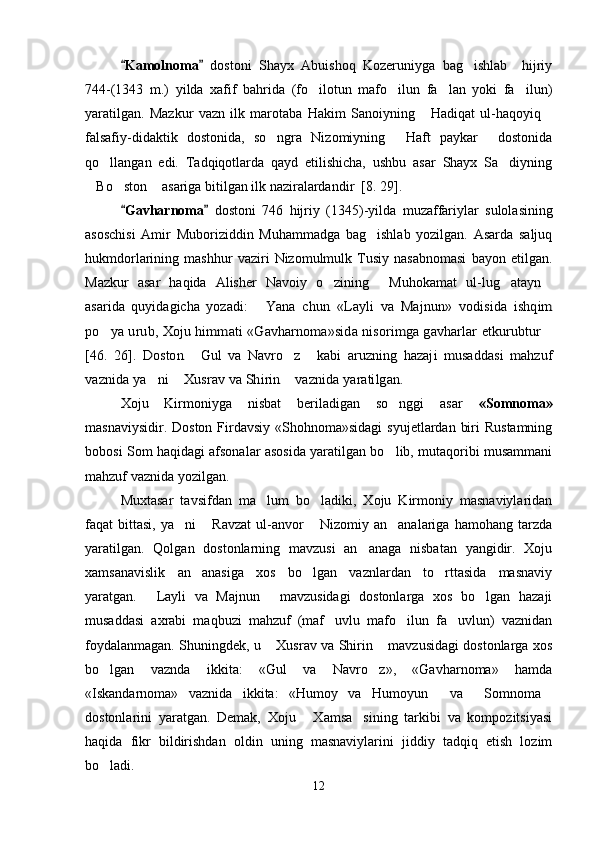 Kamolnoma    dostoni   Shayx   Abuishoq   Kozeruniyga   bag ishlab     hijriy	
744 - (1343   m.)   yilda   xafif   bahrida   (fo ilotun   mafo ilun   fa lan   yoki   fa ilun)	
   
yaratilgan.   Mazkur   vazn   ilk   marotaba   Hakim   Sanoiyning   Hadiqat   ul-haqoyiq	
 
falsafiy-didaktik   dostonida,   so ngra   Nizomiyning   Haft   paykar   dostonida	
  
qo llangan   edi.   Tadqiqotlarda   qayd   etilishicha,   ushbu   asar   Shayx   Sa diyning	
 
Bo ston  asariga bitilgan ilk naziralardandir	
     [8. 29] . 
Gavharnoma	
    dostoni   746   hijriy   (1345) - yilda   muzaffariylar   sulolasining
asoschisi   Amir   Muboriziddin   Muhammadga   bag ishlab   yozilgan.   Asarda   saljuq	

hukmdorlarining   mashhur   vaziri   Nizomulmulk   Tusiy   nasabnomasi   bayon   etilgan.
Mazkur   asar   haqida   Alisher   Navoiy   o zining   Muhokamat   ul-lug atayn	
   
asarida   quyidagicha   yozadi:  	
	Yana   chun   «Layli   va   Majnun»   vodisida   ishqim	
po ya urub, Xoju himmati «Gavharnoma»sida nisorimga gavharlar etkurubtur	 	
[46.   26].	  Doston  
Gul   va   Navro z   kabi  	  	aruzning   hazaji   musaddasi   mahzuf	
vaznida ya ni  Xusrav va Shirin  vaznida yaratilgan. 	  
Xoju   Kirmoniyga   nisbat   beriladigan   so nggi   asar  	
 «Somnoma»
masnaviysidir. Doston  Firdavsiy  «Shohnoma»sidagi  syujetlardan  biri  Rustamning
bobosi Som haqidagi afsonalar asosida yaratilgan bo lib, mutaqoribi musammani

mahzuf vaznida yozilgan. 
Muxtasar   tavsifdan   ma lum   bo ladiki,   Xoju   Kirmoniy   masnaviylaridan	
 
faqat   bittasi,   ya ni   Ravzat   ul-anvor   Nizomiy  an analariga   hamohang   tarzda	
   
yaratilgan.   Qolgan   dostonlarning   mavzusi   an anaga   nisbatan   yangidir.   Xoju	

xamsanavislik   an anasiga   xos   bo lgan   vaznlardan   to rttasida   masnaviy	
  
yaratgan.   Layli   va   Majnun   mavzusidagi   dostonlarga   xos   bo lgan   hazaji	
  
musaddasi   axrabi   maqbuzi   mahzuf   (maf uvlu   mafo ilun   fa uvlun)   vaznidan	
  
foydalanmagan. Shuningdek, u  Xusrav va Shirin  mavzusidagi dostonlarga xos	
 
bo lgan   vaznda   ikkita:   «Gul   va   Navro z»,   «Gavharnoma»   hamda	
 
«Iskandarnoma»   vaznida   ikkita:   «Humoy   va   Humoyun   va   Somnoma	
  
dostonlarini   yaratgan.   Demak,   Xoju   Xamsa sining   tarkibi   va   kompozitsiyasi	
 
haqida   fikr   bildirishdan   oldin   uning   masnaviylarini   jiddiy   tadqiq   etish   lozim
bo ladi.	

12
Шоҳ Баҳром 
тинглаган 
ҳикоятлар, 
ўтказган кунлар 
ва қаср ранглари 
уйғунлиги 