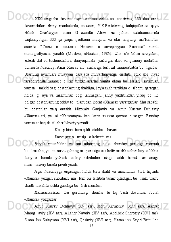 XIX   asrgacha   davom   etgan   xamsanavislik   an anasining   150   dan   ortiq
davomchilari   ilmiy   manbalarda,   xususan,   Y.E.Bertelsning   tadqiqotlarida   qayd
etiladi.   Ozarbayjon   olimi   G azanfar   Aliev	
   esa   jahon   kutubxonalarida
saqlanayotgan   300   ga   yaqin   ijodkorni   aniqladi   va   ular   haqidagi   ma’lumotlar
asosida   “Тем ы   и   сюжеты   Низами   в   литературах   Востока ”   nomli
monografiyasini   yaratdi   (Moskva,   «Nauka»,   1985).   Ular   o‘z   bilim   saviyalari,
estetik   did   va   tushunchalari,   dunyoqarashi,   yashagan   davr   va   ijtimoiy   muhitlari
doirasida  Nizomiy, Amir Xusrav an analariga turli  xil  munosabatda  bo lganlar.	
 
Ularning   ayrimlari   muayyan   darajada   muvaffaqiyatga   erishib,   epik   she riyat	

taraqqiyotida   munosib   o rin   tutgan   asarlar   yarata   olgan   bo lsalar,     ayrimlari	
 
xamsa    tarkibidagi dostonlarning shakliga, joylashish tartibiga e tiborni qaratgan	

holda,   g oya   va   mazmunan   bog lanmagan,   janriy   yaxlitlikdan   yiroq   bo lib	
  
qolgan dostonlarning oddiy to plamidan iborat «Xamsa» yaratganlar. Shu sababli	

bu   dostonlar   xalq   orasida   Nizomiy   Ganjaviy   va   Amir   Xusrav   Dehlaviy
«Xamsa»lari,   ya ni   «Xamsatayn»   kabi   katta   shuhrat   qozona   olmagan.  	
 Bunday
xamsalar haqida Alisher Navoiy yozadi:
Ko p kishi ham qildi tatabbu  havas,	
 
Sarvu gur o trusig a kelturdi xas.	
 
Buyuk   mutafakkir   va   san atkorning   o zi   shunday   guruhga   mansub	
 
bo lmaslik, ya ni sarvu gulning ro parasiga xas keltirmaslik uchun boy tafakkur	
  
dunyosi   hamda   yuksak   badiiy   istedodini   ishga   soldi   hamda   an anaga	

noan anaviy tarzda javob yozdi.	

Agar   Nizomiyga   ergashgan   holda   turli   shakl   va   mazmunda,   turli   hajmda
«Xamsa»   yozgan  shoirlarni   ma lum  bir   tartibda   tasnif   qiladigan  bo lsak,  ularni	
 
shartli ravishda uchta guruhga bo lish mumkin:

Xamsanavislar .   Bu   guruhdagi   shoirlar   to liq   besh   dosondan   iborat	

«Xamsa» yozganlar.
Amir   Xusrav   Dehlaviy   (XV   asr),   Xoju   Kirmoniy   (XIV   asr),   Ashraf
Marog aviy   (XV   asr),   Alisher   Navoiy   (XV   asr),   Abdibek   Sheroziy   (XVI   sar),	

Sinon   Ibn   Sulaymon   (XVI   asr),   Qosimiy   (XVI   asr),   Hasan   ibn   Sayid   Fathulloh
13
Шоҳ Баҳром 
тинглаган 
ҳикоятлар, 
ўтказган кунлар 
ва қаср ранглари 
уйғунлиги 