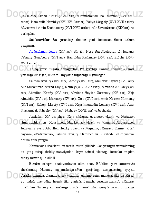(XVII   asr),   Ismoil   Binish   (XVII   asr),   Mirmuhammad   Ma sumxon   (XVI-XVII
asrlar), Hamidulla Hamidiy (XVI-XVII asrlar), Yahyo Nargisiy (XVI-XVII asrlar).
Muhammad Amin Shahristoniy (XVI-XVII asrlar), Mir Savbadarxon (XIX asr), va
boshqalar.
Sab’anavislar.   Bu   guruhdagi   shoirlar   yetti   dostondan   iborat   turkum
yozganlar.
Abdurahmon   Jomiy   (XV   asr),   Ali   ibn   Nosir   ibn   Abulqosim   al-Husayniy
Tabriziy   Gunobodiy   (XVI   asr),   Badriddin   Kashmiriy   (XVI   asr),   Zuloliy   (XVI-
XVII asrlar).,
To‘liq   yozib   tugata   olmaganlar.   Bu   guruhga   mansub   shoirlar   «Xamsa
yozishga kirishgan, lekin to liq yozib tugatishga ulgurmagan.	

Salmon Sovajiy (XIV asr), Lomeiy (XVI asr), Abulfayz Fayziy (XVII asr),
Mir Muhammad Murod Loyiq, Kotibiy (XIV-XV asrlar), Mavlono Ali Ohiy (XV
asr),   Abdulloh   Xotifiy   (XV   asr),   Mavlono   Haydar   Xorazmiy   (XV   asr),   Xoja
Alouddin (XV asr), Maktabiy (XV asr), Xoja (XVI  asr), Amir  Hoshim  Kirmoniy
(XVI   asr),   Rahoyi   Marviy   (XVI   asr),   Xoja   Imomudin   Lohuriy   (XVI   asr),   Amir
Shayximbek Suhayliy (XV asr), Nishotiy (XVIII asr) va boshqalar.
Jumladan,   XV   asr   shoiri   Xoja   «Maqsad   ul-atvor»,   «Layli   va   Majnun»;
Hindistonlik   shoir     Xoja   Imomiddin   Lohuriy   «Layli   va   Majnun»;   Abdurahmon
Jomiyning   jiyani   Abdulloh   Hotifiy   «Layli   va   Majnun»,   «Xusravu   Shirin»,   «Haft
paykar»,   «Zafarnoma»;   Salmon   Sovajiy   «Jamshed   va   Xurshed»,   «Firoqnoma»
dostonlarini yozgan.
Xamsanavis   shoirlarni   bu   tarzda   tasnif   qilishda   ular   yaratgan   xamsalarning
ko proq   tashqi   shakliy   xususiyatlari,   hajm   doirasi,   ulardagi   dostonlar   miqdori	

asosiy mezon qilib olindi.
Bundan   tashqari,   adabiyotshunos   olim,   akad.   B.Valixo jaev   xamsanavis	

shoirlarning   Nizomiy   an analariga-«Panj   ganj»dagi   dostonlarning   syujeti,	

obrazlar tizimiga, ularning janriy yaxlitligi, umumiyligiga munosabatlarida ikki xil
yo nalish   mavjudligi   haqida   fikr   yuritadi.   Birinchi   guruhga   mansub   «Xamsa»	

mualliflari   Nizomiy   an analariga   buyuk   hurmat   bilan   qaraydi   va   uni   o zlariga	
 
14
Шоҳ Баҳром 
тинглаган 
ҳикоятлар, 
ўтказган кунлар 
ва қаср ранглари 
уйғунлиги 