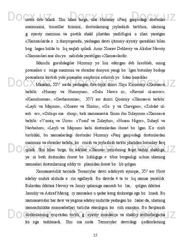 ustoz   deb   biladi.   Shu   bilan   birga,   ular   Nizomiy   «Panj   ganj»idagi   dostonlar
mazmunini,   timsollar   tizimini,   dostonlarning   joylashish   tartibini,   ularning
g oyaviy   mazmun   va   poetik   shakl   jihatdan   yaxlitligini   o zlari   yaratgan 
«Xamsa»larda o z dunyoqarashi, yashagan davri ijtimoiy-siyosiy qarashlari bilan	

bog lagan holda to liq saqlab qoladi. Amir Xusrav Dehlaviy va Alisher Navoiy	
 
«Xamsa»lari ana shu yo nalishda yaratilgan «Xamsa»lardir.	

Ikkinchi   guruhdagilar   Nizomiy   yo lini   eskirgan   deb   hisoblab,   uning	

poemalari o rniga mazmuni va obrazlar dunyosi yangi bo lgan butunlay boshqa	
 
poemalarni kiritish yoki poemalar miqdorini oshirish yo lidan boradilar.	

Masalan,   XIV   asrda   yashagan   fors-tojik   shoiri   Xoju   Kirmoniy   «Xamsa»si
tarkibi:   «Humay   va   Humoyun»,   «Gulu   Navro z»,   «Ravzat   ul-anvor»,

«Kamolnoma»,   «Gavharnoma»;     XVI   asr   shoiri   Qosimiy   «Xamsa»si   tarkibi:
«Layli   va   Majnun»,   «Xusrav   va   Shirin»,   «Go y   va   Chavgon»,   «Zubdat   ul-	

ash or»,   «Oshiqu   ma shuq»;   turk   xamsanavisi   Sinon   ibn   Sulaymon   «Xamsa»si	
 
tarkibi:   «Vomiq   va   Uzro».   «Yusuf   va   Zulayho»,   «Husnu   Nigor»,   Suhayl   va
Navbahor»,   «Layli   va   Majnun»   kabi   dostonlardan   iborat   bo lgan.   Ko rinib	
 
turibdiki,   bu   xamsalardagi   dostonlar   Nizomiy   «Panj   ganj»idagi   dostonlardan
mazmuni va obrazlar tarkibi, ko rinish va joylashish tartibi jihatidan butunlay farq	

qiladi.   Shu   bilan   birga,   bu   adiblar   «Xamsa»   yozishning   faqat   tashqi   shakliga,
ya ni   besh   dostondan   iborat   bo lishligiga   e tibor   berganligi   uchun   ularning	
  
xamsalari dostonlarning oddiy to plamidan iborat bo lib qolgan.	
 
Xamsanavislik   tarixida   Temuriylar   davri   adabiyoti   ayniqsa,   XV   asr   Hirot
adabiy   muhiti   alohida   o rin   egallaydi.   Bu   davrda   4   ta   to liq   xamsa   yaratildi.	
 
Bulardan ikkitasi Navoiy va Jomiy qalamiga mansub bo lsa,     qolgan ikkitasi  	
 
Jamoliy va Ashraf Marog iy xamsalari u qadar keng shuhratga ega bo lmadi. Bu	
 
xamsanavislar bar davr va yagona adabiy muhitda yashagan bo lsalar-da, ularning	

xamsachilikka   munosabatlari   turlicha   ekanligini   ko rish   mumkin.   Bu   farqlanish	

dostonlarning   syujetidan   tortib,   g oyaviy   mundarija   va   shakliy   atributlargacha	

ko zga   tashlanadi.   Shu   ma noda   Temuriylar   davridagi   ijodkorlarning	
 
15
Шоҳ Баҳром 
тинглаган 
ҳикоятлар, 
ўтказган кунлар 
ва қаср ранглари 
уйғунлиги 