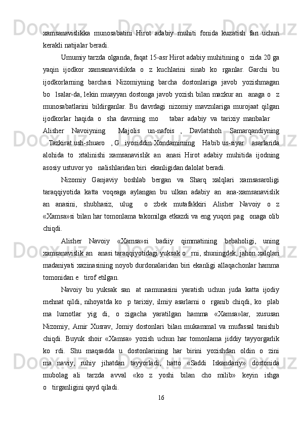 xamsanavislikka   munosabatini   Hirot   adabiy   muhiti   fonida   kuzatish   fan   uchun
kerakli natijalar beradi. 
Umumiy tarzda olganda, faqat 15-asr Hirot adabiy muhitining o zida 20 ga
yaqin   ijodkor   xamsanavislikda   o z   kuchlarini   sinab   ko rganlar.   Garchi   bu	
 
ijodkorlarning   barchasi   Nizomiyning   barcha   dostonlariga   javob   yozishmagan
bo lsalar-da, lekin muayyan dostonga javob yozish bilan mazkur an anaga o z	
  
munosabatlarini   bildirganlar.   Bu   davrdagi   nizomiy   mavzulariga   murojaat   qilgan
ijodkorlar   haqida   o sha   davrning   mo tabar   adabiy   va   tarixiy   manbalar  	
  
Alisher   Navoiyning   Majolis   un-nafois ,   Davlatshoh   Samarqandiyning	
 
Tazkirat ush-shuaro , G iyosiddin Xondamirning  Habib us-siyar  asarlarida	
    
alohida   to xtalinishi   xamsanavislik   an anasi   Hirot   adabiy   muhitida   ijodning	
 
asosiy ustuvor yo nalishlaridan biri  ekanligidan dalolat beradi. 	

Nizomiy   Ganjaviy   boshlab   bergan   va   Sharq   xalqlari   xamsasaroligi
taraqqiyotida   katta   voqeaga   aylangan   bu   ulkan   adabiy   an ana-xamsanavislik	

an anasini,   shubhasiz,   ulug   o zbek   mutafakkiri   Alisher   Navoiy   o z	
   
«Xamsa»si bilan har tomonlama takomilga etkazdi va eng yuqori pag onaga olib	

chiqdi.
Alisher   Navoiy   «Xamsa»si   badiiy   qimmatining   bebaholigi,   uning
xamsanavislik an anasi taraqqiyotidagi yuksak o rni, shuningdek, jahon xalqlari	
 
madaniyati xazinasining noyob durdonalaridan biri ekanligi allaqachonlar hamma
tomonidan e tirof etilgan.	

Navoiy   bu   yuksak   san at   namunasini   yaratish   uchun   juda   katta   ijodiy	

mehnat   qildi,   nihoyatda   ko p   tarixiy,   ilmiy   asarlarni   o rganib   chiqdi,   ko plab	
  
ma lumotlar   yig di,   o zigacha   yaratilgan   hamma   «Xamsa»lar,   xususan	
  
Nizomiy,   Amir   Xusrav,   Jomiy   dostonlari   bilan   mukammal   va   mufassal   tanishib
chiqdi.   Buyuk   shoir   «Xamsa»   yozish   uchun   har   tomonlama   jiddiy   tayyorgarlik
ko rdi.   Shu   maqsadda   u   dostonlarining   har   birini   yozishdan   oldin   o zini
 
ma naviy,   ruhiy   jihatdan   tayyorladi,   hatto   «Saddi   Iskandariy»   dostonida

mubolag ali   tarzda   avval   «ko z   yoshi   bilan   cho milib»   keyin   ishga	
  
o tirganligini qayd qiladi.	

16
Шоҳ Баҳром 
тинглаган 
ҳикоятлар, 
ўтказган кунлар 
ва қаср ранглари 
уйғунлиги 