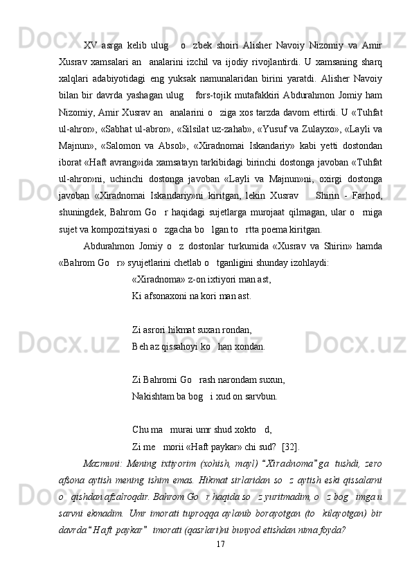 XV   asrga   kelib   ulug   o zbek   shoiri   Alisher   Navoiy   Nizomiy   va   Amir 
Xusrav   xamsalari   an analarini   izchil   va   ijodiy   rivojlantirdi.   U   xamsaning   sharq	

xalqlari   adabiyotidagi   eng   yuksak   namunalaridan   birini   yaratdi.   Alisher   Navoiy
bilan   bir   davrda   yashagan   ulug   fors-tojik   mutafakkiri   Abdurahmon   Jomiy   ham	

Nizomiy, Amir Xusrav an analarini  	
 o ziga xos tarzda  	 davom ettirdi. U «Tuhfat
ul-ahror», «Sabhat  ul-abror», «Silsilat  uz-zahab», «Yusuf  va Zulayxo», «Layli  va
Majnun»,   «Salomon   va   Absol»,   «Xiradnomai   Iskandariy»   kabi   yetti   dostondan
iborat «Haft avrang»ida xamsatayn tarkibidagi  birinchi dostonga javoban «Tuhfat
ul-ahror»ni,   uchinchi   dostonga   javoban   «Layli   va   Majnun»ni,   oxirgi   dostonga
javoban   «Xiradnomai   Iskandariy»ni   kiritgan,   lekin   Xusrav     Shirin   -   Farhod,	

shuningdek,   Bahrom   Go r   haqidagi   sujetlarga   murojaat   qilmagan,   ular   o rniga	
 
sujet va kompozitsiyasi o zgacha bo lgan to rtta poema kiritgan.
  
Abdurahmon   Jomiy   o z   dostonlar   turkumida   «Xusrav   va   Shirin»   hamda	

«Bahrom Go r» syujetlarini chetlab o tganligini shunday izohlaydi:	
 
«Xiradnoma» z-on ixtiyori man ast,
Ki afsonaxoni na kori man ast.
Zi asrori hikmat suxan rondan,
Beh az qissahoyi ko han xondan.	

Zi Bahromi Go rash narondam suxun,	

Nakishtam ba bog i xud on sarvbun.	

Chu ma murai umr shud xokto d,	
 
Zi me morii «Haft paykar» chi sud?  	
 [32 ].
Mazmuni:   Mening   ixtiyorim   (xohish,   mayl)   X i radnoma g a   tushdi,   zero	
 
afsona   aytish   mening   ishim   emas.   Hikmat   sirlaridan   so z   aytish   eski   qissalarni	

o qishdan afzalroqdir. Bahrom Go r haqida so z yuritmadim, o z bog imga u	
    
sarvni   ekmadim.   Umr   imorati   tuproqqa   aylanib   borayotgan   (to kilayotgan)   bir	

davrda  H a f t  paykar  imorati (qasrlari)ni bunyod etishdan nima foyda? 	
 
17
Шоҳ Баҳром 
тинглаган 
ҳикоятлар, 
ўтказган кунлар 
ва қаср ранглари 
уйғунлиги 