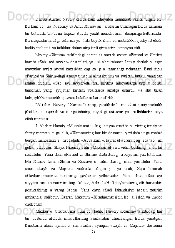 Demak   Alisher   Navoiy   oldida   ham   nihoyatda   murakkab   vazifa   turgan   edi.
Bu ham bo lsa, Nizomiy va Amir Xusrav an analarini buzmagan holda xamsani 
bir   butunlik,   bir-birini   taqozo   etuvchi   yaxlit   monolit   asar     darajasiga   keltirishdir.
Bu maqsadni  amalga oshirish yo lida buyuk shoir va mutafakkir  ijodiy istedodi,	

badiiy mahorati va tafakkur doirasining turli qirralarini  namoyon etdi.	
Navoiy   «Xamsa»   tarkibidagi   dostonlar   orasida   aynan   «Farhod   va   Shirin»	
hamda «Sab ayi sayyor» dostonlari, ya ni Abdurahmon Jomiy chetlab o tgan	  	
mavzular   syujet   nuqtai   nazaridan   eng   ko p   o zgarishga   uchragan.   Buni   shoir	 	
«Farhod va Shirin»dagi asosiy timsolni almashtirish va syujetni butkul yangidan
ishlab   chiqish,   «Sab ayi   sayyor»da   esa,   kiritma   hikoyatlarga   urg u   berib,	 	
tamoman   yangi   syujetlar   kiritish   vositasida   amalga   oshirdi.   Va   shu   bilan
tadrijiylikka monelik qiluvchi holatlarni bartaraf etdi.	
A l i sher   Navoiy   X a m sa s i ning   yaratilishi   modulini   ilmiy-metodik   	
jihatdan   o rganish   va   o rgatishning   quyidagi  	 	ustuvor   yo nalishlari		ni   qayd	
etish mumkin:	
I. Alisher Navoiy «Muhokamat ul-lug atayn» asarida o zining turkiy va	 	
forsiy  merosini  tilga  olib,  «Xamsa»ning  har   bir  dostonini  yozishda  unga  madad
bergan manbalarni e tirof etadi: «Avvalkim, «Hayrat ul-abror» bog ida tab im	  	
gullar   ochibdur,   Shayx   Nizomiy   ruhi   «Maxzan   ul-asror»idin   boshimg a   durlar		
sochibdur.  Yana chun  «Farhod  va Shirin»  shabistonig a  xayolim  yuz tutubdur,		
Mir   Xusrav   dami   «Shirin   va   Xusrav»   o tidin   charog imni   yoritibdur.   Yana	 	
chun   «Layli   va   Majnun»   vodisida   ishqim   po ya   urub,   Xoju   himmati		
«Gavharnoma»sida   nisorimga   gavharlar   yetkurubtur.   Yana   chun   «Sab ayi		
sayyor» rasadin  zamirim   bog labdur, Ashraf  «Haft   paykar»ining  etti  hurvashin		
peshkashimg a   yarog labtur.   Yana   chun   «Sadi   Iskandariy»   asosin   xotirim	 	
muhandisi   solibdur,   Hazrati   Maxdum   «Xiradnoma»sidin   ko si   isloh   va   imdod		
cholibtur».	
Mazkur   e tirofdan   ma lum   bo ladiki,   Navoiy   «Xamsa»   tarkibidagi   har	  	
bir   dostonni   alohida   mualliflarning   asarlaridan   ilhomlangan   holda   yaratgan.
Binobarin   ularni   aynan   o sha   asarlar,   ayniqsa,   «Layli   va   Majnun»   dostonini	
18
Шоҳ Баҳром 
тинглаган 
ҳикоятлар, 
ўтказган кунлар 
ва қаср ранглари 
уйғунлиги 