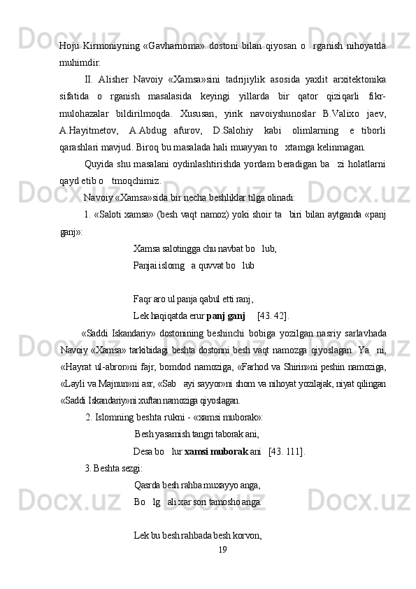 Hoju   Kirmoniyning   «Gavharnoma»   dostoni   bilan   qiyosan   o rganish   nihoyatda		
muhimdir.	
II.   Alisher   Navoiy   «Xamsa»sini   tadrijiylik   asosida   yaxlit   arxitektonika	
sifatida   o rganish   masalasida   keyingi   yillarda   bir   qator   qiziqarli   fikr-		
mulohazalar   bildirilmoqda.   Xususan,   yirik   navoiyshunoslar   B.Valixo jaev,		
A.Hayitmetov,   A.Abdug afurov,   D.Salohiy   kabi   olimlarning   e tiborli	 	
qarashlari mavjud. Biroq bu masalada hali muayyan to xtamga kelinmagan.		
Quyida shu masalani oydinlashtirishda yordam beradigan ba zi holatlarni		
qayd etib o tmoqchimiz.	Navoiy «Xamsa»sida bir necha  beshliklar tilga olinadi:
1. «Saloti  xamsa» (besh vaqt  namoz)  yoki shoir ta biri  bilan aytganda «panj	

ganj»:
Xamsa salotingga chu navbat bo lub, 	

Panjai islomg a 	
 q uvvat bo lub  	 
Fa q r aro ul panja qabul etti ranj, 
Lek haqiqatda erur  panj ganj      [43 . 42 ] .
«Saddi   Iskandariy»   dostonining   beshinchi   bobiga   yozilgan   nasriy   sarlavha da
Navoiy «Xamsa» tarkibidagi beshta dostonni besh vaqt   namozga   qiyoslagan.   Ya ni,	

«Hayrat ul-abror»ni fajr, bomdod namoziga,   «Farhod va Shirin»ni peshin namoziga,
«Layli va Majnun»ni asr,  «Sab ayi sayyor»ni shom va nihoyat yozilajak, niyat qilingan	

«Saddi  Iskandariy»ni xuftan namoziga qiyoslagan.	
2. 	Islomning 	beshta rukni - 	«xamsi muborak»:	
Besh yasamish tangri taborak ani,
Desa bo lur 		xamsi muborak	 ani   	[43	. 111	].	
3. 	Beshta sezgi:	
Qasrda besh rahba muxayyo anga,
Bo lg ali x	 	ar sori tamosho anga.	
Lek bu besh ra	hbada besh korvon,
19
Шоҳ Баҳром 
тинглаган 
ҳикоятлар, 
ўтказган кунлар 
ва қаср ранглари 
уйғунлиги 