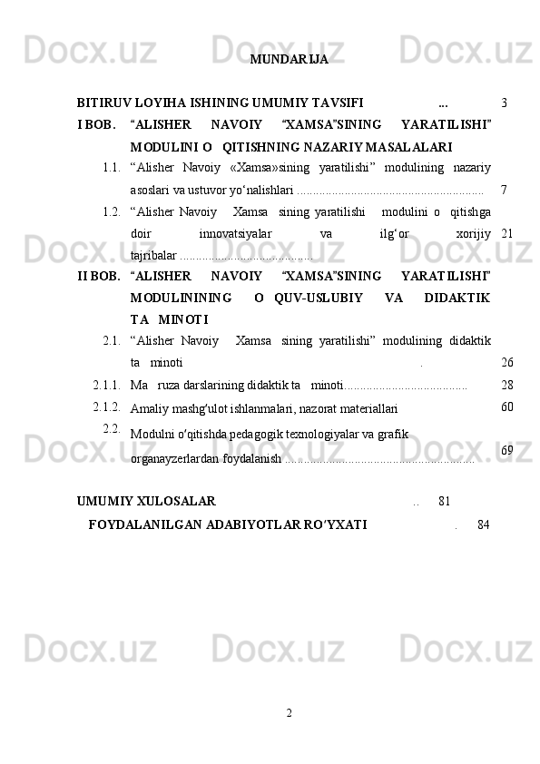 MUNDARIJA
BITIRUV LOYIHA ISHI NING UMUMIY TAVSIFI  ... 3
I BOB. ALISHER   NAVOIY   XAMSA SI	
   NING   YARATILISHI 
MODULINI   O QITISHNING	
   NAZARIY MASALALARI    
1.1. “ Alisher   Navoiy   «Xamsa»sining   yaratilishi ”   moduli ning   nazariy
asoslari va  ustuvor yo ‘ nalishlari   .......................................... ................. 7
1.2. “ Alisher   Navoiy   Xamsa sining   yaratilishi   modulini   o qitish	
    ga
doir   innovatsiyalar   va   ilg ‘ or   xorijiy
tajribalar  . .... ............................. ........ 2 1
II   BOB. ALISHER   NAVOIY   XAMSA SINING   YARATILISHI	
   
MODULINI NING   O Q	
 UV-USLUBIY   VA   DIDAKTIK
TA MINOTI	

2.1.
2.1.1.
2.1.2.
2.2. “ Alisher   Navoiy   Xamsa sini	
  ng   yaratilishi ”   modulining   didaktik
ta minoti  .	
 
Ma ruza darslarining didaktik ta minoti.....................
  ............ ......
Amaliy mashg ‘ ulot ishlanmalari, nazorat materiallari 	

Modulni o ‘ qitishda pedagogik texnologiyalar va grafik
organayzerlardan foydalanish  ............................................................ 2 6
28
60
69
UMUMIY XULOSALAR  ..      	
 81
FOYDALANILGAN ADABIYOTLAR RO ‘ YXATI    .      84	

2
Шоҳ Баҳром 
тинглаган 
ҳикоятлар, 
ўтказган кунлар 
ва қаср ранглари 
уйғунлиги 