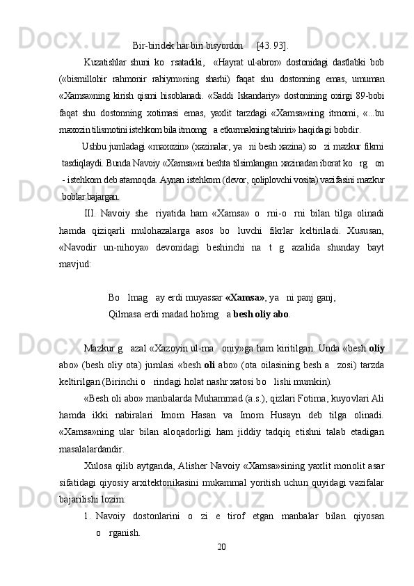 Bir-biridek 	har biri bisyordon      	[43	. 93	].Kuzatishlar   shuni   ko rsatadiki,     «Hayrat   ul-abror»   dostonidagi   dastlabki   bob	

(«bismillohir   rahmonir   rahiym»ning   sharhi)   faqat   shu   dostonning   emas,   umuman
«Xamsa»ning kirish qismi  hisoblanadi.   «Saddi   Iskandariy»   dostonining  oxirgi   89-bobi
faqat   shu   dostonning   xotimasi   emas,   yaxlit   tarzdagi   «Xamsa»ning   itmomi,   «...bu
maxozin tilismotini istehkom bila itmomg a etkurmakning tahriri» h	
 aqidagi bobdir.
Ushbu jumladagi «maxozin» (xazinalar, ya ni besh xazina) so zi mazkur fikrni	
 
tasdiqlaydi. Bunda Navoiy «Xamsa»ni beshta tilsimlangan  xazinadan iborat ko rg on	
 
-  iste h kom deb atamo q da. Aynan istehkom (devor,  qoliplovchi vosita) vazifasini mazkur
boblar bajargan. 	
III.  	Navoiy   she riyatida   ham   «Xamsa»   o rni-o rni   bilan   tilga   olinadi	  	
hamda   qiziqarli   mulohazalarga   asos   bo luvchi   fikrlar   keltiriladi.   Xususan,		
«Navodir   un-nihoya»   devonidagi   beshinchi   na t   g azalida   shunday   bayt	 	
mavjud:	
Bo lmag ay erdi muyassar 	 	«Xamsa»	, ya ni panj ganj,		
Qilmasa 	erdi	 madad holimg a 		besh oliy abo	.	
Mazkur g azal «Xazoyin ul-ma oniy»ga ham kiritilgan. Unda «besh 	 	oliy	
abo»  (besh   oliy   ota)  jumlasi   «besh  	oli	  abo»   (ota  oilasining   besh   a zosi)   tarzda		
keltirilgan (Birinchi o rindagi holat nashr xatosi bo lishi mumkin).	 	
«Besh oli abo» manbalarda Muhammad (a.s.), qizlari Fotima, kuyovlari Ali	
hamda   ikki   nabiralari   Imom   Hasan   va   Imom   Husayn   deb   tilga   olinadi.
«Xamsa»ning   ular   bilan   aloqadorligi   ham   jiddiy   tadqiq   etishni   talab   etadigan
masalalardandir.	
Xulosa qilib aytganda, Alisher  Navoiy «Xamsa»sining yaxlit monolit asar	
sifatidagi  qiyosiy arxitektonikasini  mukammal  yoritish uchun quyidagi vazifalar
bajarilishi lozim:	
1.	Navoiy   dostonlarini   o zi   e tirof   etgan   manbalar   bilan   qiyosan	 	
o rganish.
20
Шоҳ Баҳром 
тинглаган 
ҳикоятлар, 
ўтказган кунлар 
ва қаср ранглари 
уйғунлиги 