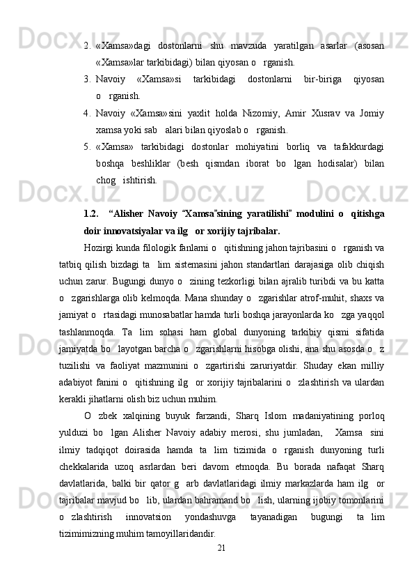 2.	«Xamsa»dagi   dostonlarni   shu   mavzuda   yaratilgan   asarlar   (asosan
«Xamsa»lar tarkibidagi) bilan qiyosan o rganish. 		
3.	Navoiy   «Xamsa»si   tarkibidagi   dostonlarni   bir-biriga   qiyosan
o rganish.	
4.	Navoiy   «Xamsa»sini   yaxlit   holda   Nizomiy,   Amir   Xusrav   va   Jomiy
xamsa yoki sab alari bilan qiyoslab o rganish.	 	
5.	«Xamsa»   tarkibidagi   dostonlar   mohiyatini   borliq   va   tafakkurdagi
boshqa   beshliklar   (besh   qismdan   iborat   bo lgan   hodisalar)   bilan		
chog ishtirish.	 
1.2. “ Alisher   Navoiy   Xamsa sining   yaratilishi   modulini   o qitish	
  	 ga
doir innovatsiyalar va ilg or xorijiy tajribalar.	

Hozirgi kunda filologik fanlarni o qitishning jahon tajribasini o rganish va	
 
tatbiq   qilish   bizdagi   ta lim   sistemasini   jahon   standartlari   darajasiga   olib   chiqish	

uchun  zarur.  Bugungi   dunyo   o zining  tezkorligi   bilan   ajralib  turibdi   va   bu  katta	

o zgarishlarga olib kelmoqda. Mana shunday o zgarishlar atrof-muhit, shaxs va	
 
jamiyat o rtasidagi munosabatlar hamda turli boshqa jarayonlarda ko zga yaqqol	
 
tashlanmoqda.   Ta lim   sohasi   ham   global   dunyoning   tarkibiy   qismi   sifatida	

jamiyatda bo layotgan barcha o zgarishlarni hisobga olishi, ana shu asosda o z	
  
tuzilishi   va   faoliyat   mazmunini   o zgartirishi   zaruriyatdir.   Shuday   ekan   milliy	

adabiyot   fanini   o qitishning   ilg or   xorijiy   tajribalarini   o zlashtirish   va   ulardan	
  
kerakli jihatlarni olish biz uchun muhim.
O zbek   xalqining   buyuk   farzandi,   Sharq   Islom   madaniyatining   porloq	

yulduzi   bo lgan   Alisher   Navoiy   adabiy   merosi,   shu   jumladan,   Xamsa sini	
  
ilmiy   tadqiqot   doirasida   hamda   ta lim	
   tizimida   o rganish   dunyoning   turli	
chekkalarida   uzoq   asrlardan   beri   davom   etmoqda.   Bu   borada   nafaqat   Sharq
davlatlarida,   balki   bir   qator   g arb   davlatlaridagi   ilmiy   markazlarda   ham   ilg or	
 
tajribalar mavjud bo lib, ulardan bahramand bo lish, ularning ijobiy tomonlarini	
 
o zlashtirish   innovatsion   yondashuvga   tayanadigan   bugungi   ta lim	
 
tizimimizning muhim tamoyillaridandir.
21
Шоҳ Баҳром 
тинглаган 
ҳикоятлар, 
ўтказган кунлар 
ва қаср ранглари 
уйғунлиги 