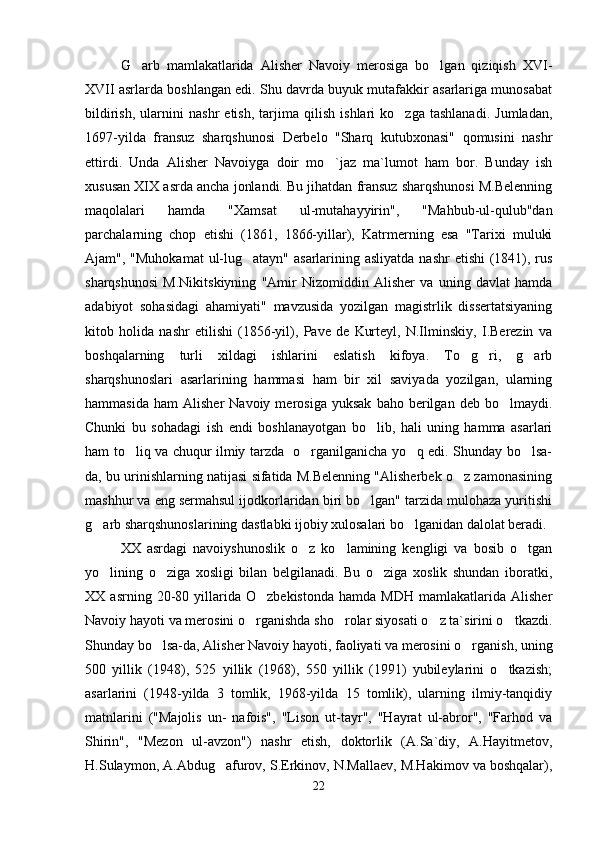 G arb   mamlakatlarida   Alisher   Navoiy   merosiga   bo lgan   qiziqish   XVI- 
XVII asrlarda boshlangan edi. Shu davrda buyuk mutafakkir asarlariga munosabat
bildirish,   ularnini   nashr   etish,   tarjima   qilish   ishlari   ko zga   tashlanadi.   Jumladan,	

1697-yilda   fransuz   sharqshunosi   Derbelo   "Sharq   kutubxonasi"   qomusini   nashr
ettirdi.   Unda   Alisher   Navoiyga   doir   mo `jaz   ma`lumot   ham   bor.   Bunday   ish	

xususan XIX asrda ancha jonlandi. Bu jihatdan fransuz sharqshunosi M.Belenning
maqolalari   hamda   "Xamsat   ul-mutahayyirin",   "Mahbub-ul-qulub"dan
parchalarning   chop   etishi   (1861,   1866-yillar),   Katrmerning   esa   "Tarixi   muluki
Ajam", "Muhokamat  ul-lug atayn" asarlarining asliyatda nashr  etishi  (1841), rus	

sharqshunosi   M.Nikitskiyning   "Amir   Nizomiddin   Alisher   va   uning   davlat   hamda
adabiyot   sohasidagi   ahamiyati"   mavzusida   yozilgan   magistrlik   dissertatsiyaning
kitob   holida   nashr   etilishi   (1856-yil),   Pave   de   Kurteyl,   N.Ilminskiy,   I.Berezin   va
boshqalarning   turli   xildagi   ishlarini   eslatish   kifoya.   To g ri,   g arb	
  
sharqshunoslari   asarlarining   hammasi   ham   bir   xil   saviyada   yozilgan,   ularning
hammasida   ham   Alisher   Navoiy   merosiga   yuksak   baho   berilgan   deb  bo lmaydi.	

Chunki   bu   sohadagi   ish   endi   boshlanayotgan   bo lib,   hali   uning   hamma   asarlari	

ham to liq va chuqur ilmiy tarzda   o rganilganicha yo q edi. Shunday bo lsa-	
   
da, bu urinishlarning natijasi sifatida M.Belenning "Alisherbek o z zamonasining	

mashhur va eng sermahsul ijodkorlaridan biri bo lgan" tarzida mulohaza yuritishi	

g arb sharqshunoslarining dastlabki ijobiy xulosalari bo lganidan dalolat beradi.	
 
XX   asrdagi   navoiyshunoslik   o z   ko lamining   kengligi   va   bosib   o tgan	
  
yo lining   o ziga   xosligi   bilan   belgilanadi.   Bu   o ziga   xoslik   shundan   iboratki,	
  
XX  asrning   20-80  yillarida  O zbekistonda   hamda  MDH   mamlakatlarida   Alisher	

Navoiy hayoti va merosini o rganishda sho rolar siyosati o z ta`sirini o tkazdi.	
   
Shunday bo lsa-da, Alisher Navoiy hayoti, faoliyati va merosini o rganish, uning	
 
500   yillik   (1948),   525   yillik   (1968),   550   yillik   (1991)   yubileylarini   o tkazish;	

asarlarini   (1948-yilda   3   tomlik,   1968-yilda   15   tomlik),   ularning   ilmiy-tanqidiy
matnlarini   ("Majolis   un-   nafois",   "Lison   ut-tayr",   "Hayrat   ul-abror",   "Farhod   va
Shirin",   "Mezon   ul-avzon")   nashr   etish,   doktorlik   (A.Sa`diy,   A.Hayitmetov,
H.Sulaymon, A.Abdug afurov, S.Erkinov, N.Mallaev, M.Hakimov va boshqalar),	

22
Шоҳ Баҳром 
тинглаган 
ҳикоятлар, 
ўтказган кунлар 
ва қаср ранглари 
уйғунлиги 