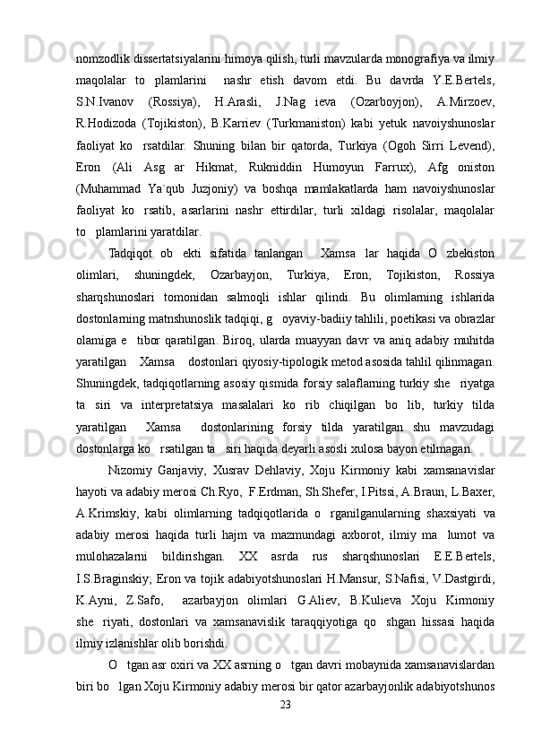 nomzodlik dissertatsiyalarini himoya qilish, turli mavzularda monografiya va ilmiy
maqolalar   to plamlarini     nashr   etish   davom   etdi.   Bu   davrda   Y.E.Bertels,
S.N.Ivanov   (Rossiya),   H.Arasli,   J.Nag ieva   (Ozarboyjon),   A.Mirzoev,	

R.Hodizoda   (Tojikiston),   B.Karriev   (Turkmaniston)   kabi   yetuk   navoiyshunoslar
faoliyat   ko rsatdilar.   Shuning   bilan   bir   qatorda,   Turkiya   (Ogoh   Sirri   Levend),	

Eron   (Ali   Asg ar   Hikmat,   Rukniddin   Humoyun   Farrux),   Afg oniston	
 
(Muhammad   Ya`qub   Juzjoniy)   va   boshqa   mamlakatlarda   ham   navoiyshunoslar
faoliyat   ko rsatib,   asarlarini   nashr   ettirdilar,   turli   xildagi   risolalar,   maqolalar	

to plamlarini yaratdilar. 	

Tadqiqot   ob ekti   sifatida   tanlangan   Xamsa lar   haqida   O zbekiston	
   
olimlari,   shuningdek,   Ozarbayjon,   Turkiya,   Eron,   Tojikiston,   Rossiya
sharqshunoslari   tomonidan   salmoqli   ishlar   qilin di .   Bu   olimlarning   ishlarida
dostonlarning matnshunoslik tadqiqi, g oyaviy-badiiy tahlili, poetikasi va obrazlar	

olamiga   e tibor   qaratilgan	
 .   Biroq ,   ularda   muayyan   davr   va   aniq   adabiy   muhitda
yaratilgan  Xamsa  dostonlari qiyosiy-tipologik metod asosida tahlil qilinmagan.
 
Shuningdek, tadqiqotlarning asosiy qismida forsiy salaflarning turkiy she riyatga	

ta siri   va   interpretatsiya   masalalari   ko rib   chiqilgan   bo lib,   turkiy   tilda	
  
yaratilgan   Xamsa   dostonlarining   forsiy   tilda   yaratilgan   shu   mavzudagi	
 
dostonlarga ko rsatilgan ta siri haqida deyarli asosli xulosa bayon etilmagan. 	
 
Nizomiy   Ganjaviy,   Xusrav   Dehlaviy,   Xoju   Kirmoniy   kabi   xamsanavislar
hayoti va adabiy merosi  Ch .Ryo,  F.Erdman, Sh.Shefer, I.Pitssi, A.Braun,  L.Baxer,
A.Kr i mskiy,   kabi   olimlar ning   tadqiqotlarida   o rganilganular	
 ning   shaxsiyati   va
adabiy   merosi   haqida   turli   hajm   va   mazmundagi   axborot,   ilmiy   ma lumot   va	

mulohazalarni   bildirishgan.   XX   asrda   rus   sharqshunoslari   E.E.Bertels,
I.S.Braginskiy;  Eron va tojik adabiyotshunoslari H.Mansur, S.Nafisi, V.Dastgirdi,
K.Ayni,   Z.Safo,     azarbayjon   olimlari   G.Aliev,   B.Kulieva   Xoju   Kirmoniy
she riyati,   dostonlari   va   xamsanavislik   taraqqiyotiga   qo shgan   hissasi   haqida	
 
ilmiy izlanishlar olib borishdi.
O tgan asr oxiri va XX asrning o tgan davri mobaynida xamsanavislardan	
 
biri bo lgan Xoju Kirmoniy adabiy merosi bir qator azarbayjonlik adabiyotshunos

23
Шоҳ Баҳром 
тинглаган 
ҳикоятлар, 
ўтказган кунлар 
ва қаср ранглари 
уйғунлиги 