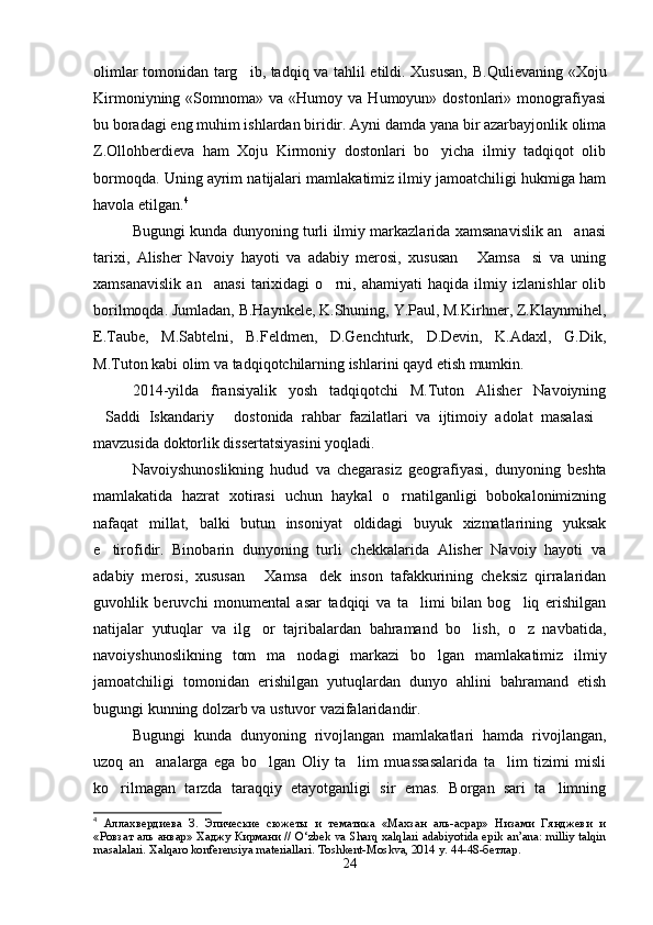 olimlar tomonidan targ ib, tadqiq va tahlil etildi. Xususan,   B.Qulievaning «Xoju
Kirmoniyning  «Somnoma»  va  «Humoy  va  Humoyun»  dostonlari»  monografiyasi
bu boradagi eng muhim ishlardan biridir. Ayni damda yana bir azarbayjonlik olima
Z.Ollohberdieva   ham   Xoju   Kirmoniy   dostonlari   bo yicha   ilmiy   tadqiqot   olib	

bormoqda. Uning ayrim natijalari mamlakatimiz ilmiy jamoatchiligi hukmiga ham
havola etilgan. 4	
Bu
gungi kunda dunyoning turli ilmiy markazlarida xamsanavislik an anasi	
tarixi,   Alisher   Navoiy   hayoti   va   adabiy   merosi,   xususan   Xamsa si   va   uning	
 
xamsanavislik   an anasi   tarixidagi   o rni,   ahamiyati   haqida   ilmiy   izlanishlar   olib	
 
borilmoqda. Jumladan, B.Haynkele, K.Shuning, Y.Paul, M.Kirhner, Z.Klaynmihel,
E.Taube,   M.Sabtelni,   B.Feldmen,   D.Genchturk,   D.Devin,   K.Adaxl,   G.Dik,
M.Tuton kabi olim va tadqiqotchilarning ishlarini qayd etish mumkin.
2014-yilda   fransiyalik   yosh   tadqiqotchi   M.Tuton   Alisher   Navoiyning
Saddi   Iskandariy   dostonida   rahbar   fazilatlari   va   ijtimoiy   adolat   masalasi	
  
mavzusida doktorlik dissertatsiyasini yoqladi.
Navoiyshunoslikning   hudud   va   chegarasiz   geografiyasi,   dunyoning   beshta
mamlakatida   hazrat   xotirasi   uchun   haykal   o rnatilganligi   bobokalonimizning	

nafaqat   millat,   balki   butun   insoniyat   oldidagi   buyuk   xizmatlarining   yuksak
e tirofidir.   Binobarin   dunyoning   turli   chekkalarida   Alisher   Navoiy   hayoti   va	

adabiy   merosi,   xususan   Xamsa dek   inson   tafakkurining   cheksiz   qirralaridan	
 
guvohlik   beruvchi   monumental   asar   tadqiqi   va   ta limi   bilan   bog liq   erishilgan	
 
natijalar   yutuqlar   va   ilg or   tajribalardan   bahramand   bo lish,   o z   navbatida,	
  
navoiyshunoslikning   tom   ma nodagi   markazi   bo lgan   mamlakatimiz   ilmiy	
 
jamoatchiligi   tomonidan   erishilgan   yutuqlardan   dunyo   ahlini   bahramand   etish
bugungi kunning dolzarb va ustuvor vazifalaridandir.
Bugungi   kunda   dunyoning   rivojlangan   mamlakatlari   hamda   rivojlangan,
uzoq   an analarga   ega   bo lgan   Oliy   ta lim   muassasalarida   ta lim   tizimi   misli	
   
ko rilmagan   tarzda   taraqqiy   etayotganligi   sir   emas.   Borgan   sari   ta limning	
 
4
  Аллахвердиева   З.   Эпические   сюжеты   и   тематика   «Махзан   аль-асрар»   Низами   Гянджеви   и
«Ровзат аль анвар» Хаджу Кирмани //   O‘zbek va Sharq xalqlari adabiyotida epik an’ana: milliy talqin
masalalari. Xalqaro konferensiya materiallari. Toshkent-Moskva, 2014 y.  44-48-бетлар.
24
Шоҳ Баҳром 
тинглаган 
ҳикоятлар, 
ўтказган кунлар 
ва қаср ранглари 
уйғунлиги 