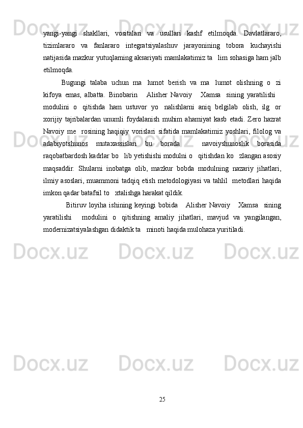 yangi-yangi   shakllari,   vositalari   va   usullari   kashf   etilmoqda.   Davlatlararo,
tizimlararo   va   fanlararo   integratsiyalashuv   jarayonining   tobora   kuchayishi
natijasida mazkur yutuqlarning aksariyati mamlakatimiz ta lim sohasiga ham jalb
etilmoqda.
Bugungi   talaba   uchun   ma lumot   berish   va   ma lumot   olishning   o zi	
  
kifoya   emas,   albatta.   Binobarin   Alisher   Navoiy   Xamsa sining   yaratilishi
   
modulini   o qitishda   ham   ustuvor   yo nalishlarni   aniq   belgilab   olish,   ilg or	
  
xorijiy   tajribalardan   unumli   foydalanish   muhim   ahamiyat   kasb   etadi.   Zero   hazrat
Navoiy   me rosining   haqiqiy   vorislari   sifatida   mamlakatimiz   yoshlari,   filolog   va

adabiyotshunos   mutaxassislari   bu   borada     navoiyshunoslik   borasida	

raqobatbardosh kadrlar bo lib yetishishi modulni o qitishdan ko zlangan asosiy	
  
maqsaddir.   Shularni   inobatga   olib,   mazkur   bobda   modulning   nazariy   jihatlari,
ilmiy asoslari, muammoni tadqiq etish metodologiyasi  va tahlil   metodlari haqida
imkon qadar batafsil to xtalishga harakat qildik.	

   Bitiruv loyiha ishining keyingi bobida  Alisher  Navoiy  Xamsa sining	
  
yaratilishi   modulini   o qitishning   amaliy   jihatlari,   mavjud   va   yangilangan,	
 
modernizatsiyalashgan didaktik ta minoti haqida mulohaza yuritiladi.	

25
Шоҳ Баҳром 
тинглаган 
ҳикоятлар, 
ўтказган кунлар 
ва қаср ранглари 
уйғунлиги 