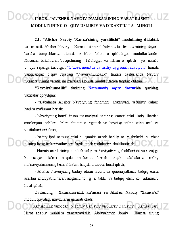 II BOB.    ALISHER NAVOIY  XAMSA SINING YARATILISHI   
MODULINI NING  O Q	
 UV-USLUBIY VA DIDAKTIK TA MINOTI	
2.1.   “ Alisher   Navoiy   Xamsa sini	
  ng   yaratilishi ”   modulining   didaktik
ta minoti.	
   Alisher Navoiy  Xamsa si  mamlakatimiz ta lim tizimining deyarli	  
barcha   bosqichlarida   alohida   e tibor   bilan   o qitiladigan   modullardandir.	
 
Xususan,   bakalavriat   bosqichining   Filologiya   va   tillarni   o qitish   yo nalishi
   
o quv rejasiga kiritilgan  	
 “O‘zbek mumtoz va milliy uyg‘onish adabiyoti”   hamda
yangilangan   o‘quv   rejadagi   “Navoiyshunoslik”   fanlari   dasturlarida   Navoiy
“Xamsa”sining yaratilishi masalasi alohida modul sifatida taqdim etilgan. 
“Navoiyshunoslik”   fanining   Namunaviy   oquv   dastur ida   quyidagi
vazifalar qo‘yilgan:
-   talabalarga   Alisher   Navoiyning   fenomeni,   shaxsiyati,   tafakkur   dahosi
haqida ma'lumot berish;
-   Navoiyning   komil   inson   ma'naviyati   haqidagi   qarashlarini   ilmiy   jihatdan
asoslangan   dalillar     bilan   chuqur   o rganish   va   hayotga   tatbiq   etish   usul   va	

vositalarni aniqlash;
-   badiiy   ijod   namunalarini   o rganish   orqali   badiiy   so z   shukuhi,   o zbek	
  
tilining keng imkoniyatlaridan foydalanish malakasini shakllantirish;
- Navoiy asarlarining o zbek xalqi ma'naviyatining shakllanishi va rivojiga	

ko rsatgan   ta'siri   haqida   ma'lumot   berish   orqali   talabalarda   milliy	

ma'naviyatimizning teran ildizlari haqida tasavvur hosil qilish;
-   Alisher   Navoiyning   badiiy   olami   tabiati   va   qonuniyatlarini   tadqiq   etish,
asarlari   mohiyatini   teran   anglash,   to g ri   tahlil   va   tadqiq   etish   ko nikmasini	
  
hosil qilish;
Dasturning  	
 Xamsanavislik   an'anasi   va   Alisher   Navoiy   Xamsa si	  
moduli quyidagi mavzularni qamrab oladi:
Xamsachilik tarixidan. Nizomiy Ganjaviy va Xisrav Dehlaviy  Xamsa lari.	
 
Hirot   adabiy   muhitida   xamsanavislik.   Abdurahmon   Jomiy   Xamsa sining	
 
26
Шоҳ Баҳром 
тинглаган 
ҳикоятлар, 
ўтказган кунлар 
ва қаср ранглари 
уйғунлиги 