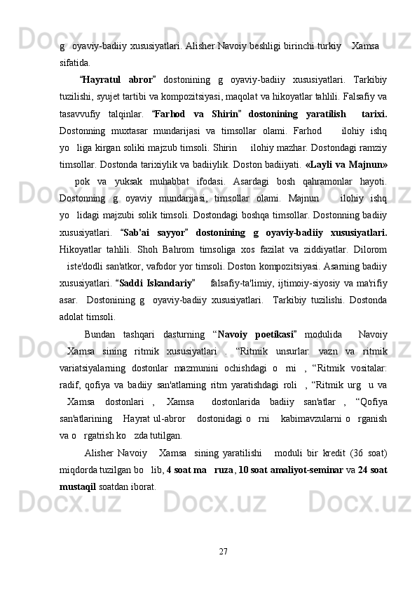 g oyaviy-badiiy xususiyatlari. Alisher Navoiy beshligi birinchi turkiy  Xamsa  
sifatida. 
Hayratul   abror	
    dostonining   g oyaviy-badiiy   xususiyatlari.   Tarkibiy	
tuzilishi, syujet tartibi va kompozitsiyasi, maqolat va hikoyatlar tahlili. Falsafiy va
tasavvufiy   talqinlar.   Farhod   va   Shirin   dostonining   yaratilish     tarixi.	
 
Dostonning   muxtasar   mundarijasi   va   timsollar   olami.   Farhod     ilohiy   ishq	

yo liga kirgan soliki majzub timsoli. Shirin   ilohiy mazhar. Dostondagi ramziy	
 
timsollar. Dostonda tarixiylik va badiiylik. Doston badiiyati.   «Layli va Majnun»
  pok   va   yuksak   muhabbat   ifodasi.   Asardagi   bosh   qahramonlar   hayoti.	

Dostonning   g oyaviy   mundarijasi,   timsollar   olami.   Majnun     ilohiy   ishq	
 
yo lidagi majzubi solik timsoli. Dostondagi  boshqa timsollar. Dostonning badiiy	

xususiyatlari.   Sab'ai   sayyor   dostonining   g oyaviy-badiiy   xususiyatlari.	
 	
Hikoyatlar   tahlili.   Shoh   Bahrom   timsoliga   xos   fazilat   va   ziddiyatlar.   Dilorom
iste'dodli san'atkor, vafodor yor timsoli. Doston kompozitsiyasi. Asarning badiiy	

xususiyatlari.   Saddi   Iskandariy	
      falsafiy-ta'limiy,  ijtimoiy-siyosiy   va  ma'rifiy	
asar.     Dostonining   g oyaviy-badiiy   xususiyatlari.     Tarkibiy   tuzilishi.   Dostonda	

adolat timsoli. 
Bundan   tashqari   dasturning   “ Navoiy   poetikasi  	
 modulida   Navoiy	
Xamsa sining   ritmik   xususiyatlari .	
     “ Ritmik   unsurlar:   vazn   va   ritmik
variatsiyalarning   dostonlar   mazmunini   ochishdagi   o rni ,   “	
  Ritmik   vositalar :
radif,   qofiya   va   badiiy   san'atlarning   ritm   yaratishdagi   roli ,   “Ritmik   urg u   va	
 
Xamsa  dostonlari , 	
   Xamsa   dostonlarida   badiiy   san'atlar ,	     “ Qofiya
san'atlarining   Hayrat   ul-abror   dostonidagi   o rni   kabimavzularni   o rganish	
    
va o rgatrish ko zda tutilgan.	
 
Alisher   Navoiy   Xamsa sining   yaratilishi   moduli   bir   kredit   (36   soat)	
  
miqdorda tuzilgan bo lib, 	
 4 soat ma ruza	 ,  10 soat amaliyot-seminar  va  24 soat
mustaqil  soatdan iborat.
      
27
Шоҳ Баҳром 
тинглаган 
ҳикоятлар, 
ўтказган кунлар 
ва қаср ранглари 
уйғунлиги 