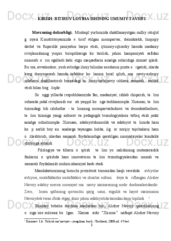 KIRISH: BITIRUV LOYIHA ISHINING UMUMIY TAVSIFI
Mavzuning dolzarbligi.     Mustaqil yurtimizda shakllanayotgan milliy istiqlol
g oyasi   Konstititsiyamizda   e tirof   etilgan   insonparvar,   demokratik,   huquqiy 
davlat   va   fuqarolik   jamiyatini   barpo   etish,   ijtimoiy-iqtisodiy   hamda   madaniy
rivojlanishning   yuqori   bosqishlariga   ko tarilish,   jahon   hamjamiyati   safidan	

munosib   o rin   egallash   kabi   ezgu   maqsadlarni   amalga   oshirishga   xizmat   qiladi.	

Bu esa, avvalambor, yosh avlodga ilmiy bilimlar asoslarini puxta o rgatish, ularda	

keng   dunyoqarash   hamda   tafakkur   ko lamini   hosil   qilish,   ma naviy-axloqiy	
 
sifatlarni   shakllantirish   borasidagi   ta limiy-tarbiyaviy   ishlarni   samarali     tashkil	

etish bilan bog liqdir. 	

So nggi  yillarda	
   respublikamizda  fan,  madaniyat,  ishlab  chiqarish,  ta lim	
sohasida jadal rivojlanish sur ati yaqqol ko zga tashlanmoqda. Xususan, ta lim	
  
tizimidagi   tub   islohotlar   -   ta limning   insonparvarlashuvi   va   demokratlashuvi,

ta lim   tizimiga   yangi   axborot   va   pedagogik   texnologiyalarni   tatbiq   etish   jadal	

amalga   oshirilmoqda.   Xususan,   adabiyotshunoslik   va   adabiyot   ta limida   ham	

k o	
 p   asrlik   boy   an analarga   tayangan   holda,   ilg or   xorijiy   tajribalarni   ham	 
o zlashtirish,   ulardan   samarali   foydalanishga   qaratilgan   innovatsiyalar   kundalik	

ehtiyojga aylandi.
Filologiya   va   tillarni   o qitish   ta lim   yo nalishining   mutaxassislik	
    
fanlarini   o qitishda   ham   innovatsion   ta lim   texnologiyalaridan   unumli   va	
 
samarali foydalanish muhim ahamiyat kasb etadi.
Mamlakatimizning  birinchi   prezidenti  tomonidan  haqli  ravishda   avliyolar	

avliyosi, mutafakkirlar mutafakkiri va shoirlar sultoni  	
 deya ta riflangan  	 Alisher
Navoiy   adabiy   merosi   insoniyat   ma naviy   xazinasining   nodir   durdonalaridandir	
 .
Zero,   Inson   qalbining   quvonchu   qayg usini,   ezgulik   va   hayot   mazmunini	
 
Navoiydek teran ifoda etgan shoir jahon adabiyotida kamdan-kam topiladi .	
 1
 
Shunday   bebaho   durdona   asarlardan   biri ,   Alisher   Navoiy   qarashlarining
o ziga xos xulosasi  bo lgan  Xamsa sidir.  	
    X a m sa  nafaqat Alisher Navoiy	 
1
 Karimov. I.A. Yuksak ma’naviyat – yengilmas kuch. -Toshkent, 2008-yil.  47- bet .
3
Шоҳ Баҳром 
тинглаган 
ҳикоятлар, 
ўтказган кунлар 
ва қаср ранглари 
уйғунлиги 