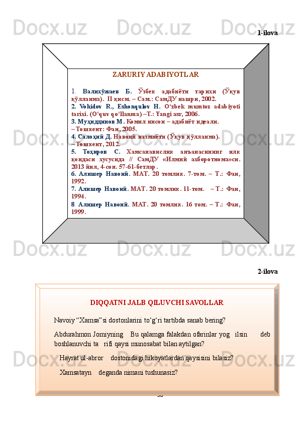 1-ilova
Diqqatni jalb
2-ilova
30ZARURIY ADABIYOTLAR
1.  Валихўжаев  Б.   Ўзбек  адабиёти  тарихи  (Ўқув 
қўлланма).   I I   қисм. – Сам.:   СамДУ нашри, 2002.
2.  Vohidov  R.,  Eshonqulov  H.   O‘zbek  mumtoz  adabiyoti 
tarixi.  (O‘quv qo‘llanma)  –T.: Yangi asr, 2006.
3. Муҳиддинов М.   Комил инсон – адабиёт идеали.             
–  Тошкент :  Фан , 20 05 .
4.  Салоҳ ий   Д .   Навоий   назмиёти  ( Ўқув   қўлланма ).            
–  Тошкент , 2012.
5.   Тоҳиров   С .   Хамсанавислик   анъанасининг   илк  
қоидаси   хусусида   //  СамДУ   « Илмий   ахборотнома » си . 
2013  йил , 4- сон . 57-61- бетлар . 
6.  Алишер  Навоий .   MAT .  20  томлик.  7-том.  –  T .:  Фан, 
1992.
7.  Алишер  Навоий .   MAT .  20  томлик.  11-том.      –  T .:  Фан, 
1994.
8 .   Алишер  Навоий .  MAT .  20  томлик.  16  том.  –  T .:   Фан, 
1999. 
DIQQATNI JALB QILUVCHI SAVOLLAR
Navoiy “Xamsa”si dostonlarini to‘g‘ri tartibda sanab bering?
Abdurahmon Jomiyning  Bu qalamga falakdan ofarinlar yog ilsin  deb   
boshlanuvchi ta rifi qaysi munosabat bilan aytilgan?	

Hayrat ul-abror  dostonidagi hikoyatlardan qaysisini bilasiz?	
 
Xamsatayn  deganda nimani tushunasiz?
 
Шоҳ Баҳром 
тинглаган 
ҳикоятлар, 
ўтказган кунлар 
ва қаср ранглари 
уйғунлиги  