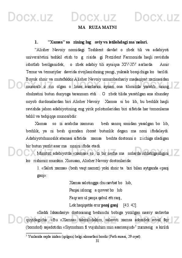 MA RUZA MATNI
1. "Xamsa" so zining lug aviy va istilohdagi ma`nolari.	
 
“ Alisher   Navoiy   nomidagi   Toshkent   davlat   o zbek   tili   va   adabiyoti	

universitetini   tashkil   etish   to g risida	
  gi   Prezident   Farmonida   haqli   ravishda	
isbotlab   berilganidek,   o zbek   adabiy   tili   ayniqsa   XIV-XV   asrlarda     Amir	
  
Temur va temuriylar  davrida rivojlanishning yangi, yuksak bosqichiga ko tarildi.	

Buyuk shoir  va mutafakkir Alisher  Navoiy umumbashariy madaniyat  xazinasidan
munosib   o rin   olgan   o lmas   asarlarini   aynan   ona   tilimizda   yaratib,   uning	
 
shuhratini  butun dunyoga tarannum  etdi . O zbek tilida yaratilgan ana shunday	
 
noyob   durdonalardan   biri  Alisher   Navoiy   Xamsa si   bo lib,   bu   beshlik   haqli	
  
ravishda jahon adabiyotining eng yirik polotnolaridan biri sifatida har tomonlama
tahlil va tadqiqqa munosibdir.
Xamsa   so zi   arabcha   xamsun     besh   sanoq   sonidan   yasalgan   bo lib,	
    
beshlik,   ya ni   besh   qismdan   iborat   butunlik   degan   ma noni   ifodalaydi.	
 
Adabiyotshunoslik atamasi sifatida  xamsa  beshta dostonni o z ichiga oladigan	
  
bir butun yaxlit asar ma nosini ifoda etadi. 	

Mumtoz adabiyotda «xamsa» so zi bir necha ma nolarda ishlatilganligini	
 
ko rishimiz mumkin. Xususan, Alisher Navoiy dostonlarida	
 :
1. «Saloti xamsa» (besh vaqt namoz) yoki shoir ta biri bilan aytganda «panj	

ganj»:
Xamsa salotingga chu navbat bo lub, 

Panjai islomg a 	
 q uvvat bo lub  	 
Fa q r aro ul panja qabul etti ranj, 
Lek haqiqatda erur  panj ganj      [43 . 42 ] .
«Saddi   Iskandariy»   dostonining   beshinchi   bobiga   yozilgan   nasriy   sarlavha
quyidagicha:   «Bu   «Xamsa»   takmilidakim,   salavoti   xamsa   adosidek   avval   fajr
(bomdod) sajadotidin «Siymohum fi vujuhihim min  asarissujud» 5
 zumrasig a kirildi	

5
  Yuzlarida sajda izidan (qolgan) belgi alomatlari bordir (Fath surasi, 29-oyat) . 
31
Шоҳ Баҳром 
тинглаган 
ҳикоятлар, 
ўтказган кунлар 
ва қаср ранглари 
уйғунлиги 