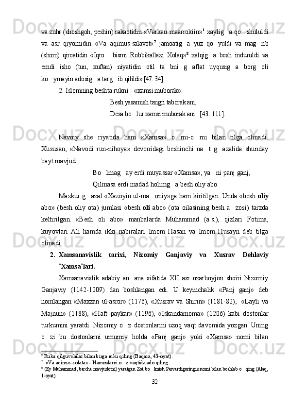 va zuhr (choshgoh, peshin) rakaotidin  «Varkau maarrokiin» 6
  xaylig a qo shululdi 
va   asr   qiyomidin   «Va   aqimus- salavot» 7
  jamoatig a   yuz   qo yuldi   va   mag rib	
  
(shom)   qiroatidin   «Iqro   bismi  	
 Robbikallazi   Xolaq» 8
  xalqig a   bosh   induruldi   va	
emdi   isho   (tun,   xuftan)   niyatidin   otil   ta bni   g aflat   uyqusig a   borg oli	
   
ko ymayin adosig a targ ib qi	
   lildi» [47. 34 ] .	
2. 	Islomning 	beshta rukni - 	«xamsi muborak»:	
Besh yasamish tangri taborak ani,
Desa bo lur xamsi muborak ani   		[43	. 111	].	
Navoiy   she riyatida   ham   «Xamsa»   o rni-o rni   bilan   tilga   olinadi.	  	
Xususan,   «Navodi   run-nihoya»   devonidagi   beshinchi   na t   g azalida   shunday	 	
bayt mavjud:	
Bo lmag ay erdi muyassar «Xamsa», ya ni panj ganj,	  	
Qilmasa 	erdi	 madad holimg a besh oliy abo.		
Mazkur g azal «Xazoyin ul-ma oniy»ga ham kiritilgan. Unda «besh 	 	oliy	
abo»  (besh   oliy   ota)  jumlasi   «besh  	oli	  abo»   (ota  oilasining   besh   a zosi)   tarzda		
keltirilgan.	«Besh   oli   abo»   manbalarda   Muhammad   (a.s.),   qizlari   Fotima,	
kuyovlari   Ali   hamda   ikki   nabiralari   Imom   Hasan   va   Imom   Husayn   deb   tilga
olinadi.
2. Xamsanavislik   tarixi ,   Nizomiy   Ganjaviy   va   Xusrav   Dehlaviy
Xamsa lari.	
 
Xamsanavislik   adabiy   an ana   sifatida   XII   asr   ozarboyjon   shoiri   Nizomiy	

Ganjaviy   (1142-1209)   dan   boshlangan   edi.   U   keyinchalik   «Panj   ganj»   deb
nomlangan  «Maxzan   ul-asror»   (1176),  «Xusrav   va   Shirin»   (1181-82),     «Layli   va
Majnun»   (1188),   «Haft   paykar»   (1196),   «Iskandarnoma»   (1206)   kabi   dostonlar
turkumini  yaratdi. Nizomiy o z dostonlarini  uzoq vaqt  davomida yozgan.  Uning	

o zi   bu   dostonlarni   umumiy   holda   «Panj   ganj»   yoki   «Xamsa»   nomi   bilan	

6
  Ruku qilguvchilar bilan birga ruku qiling (Baqara, 43-oyat)	
. 
7
  « Va aqimus-solata » -  Namozlarni o z vaqtida ado qiling	
	. 
8
 	
(Ey Muhammad, barcha mavjudotni) yaratgan Zot bo lmish Parvardigoringiz nomi bilan boshlab o qing (Alaq,	 	
1-oyat)	.
32
Шоҳ Баҳром 
тинглаган 
ҳикоятлар, 
ўтказган кунлар 
ва қаср ранглари 
уйғунлиги 