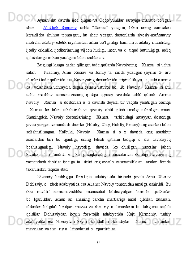 Aynan   shu   davrda   ijod   qilgan   va   Oqqo‘yunlilar   saroyiga   mansub   bo‘lgan
shoir   –   Abdibek   Sheroziy   uchta   “Xamsa”   yozgani,   lekin   uning   xamsalari
keraklicha   shuhrat   topmagani,   bu   shoir   yozgan   dostonlarda   siyosiy-mafkuraviy
motivlar adabiy-estetik niyatlardan ustun bo‘lganligi ham Hirot adabiy muhitidagi
ijodiy   erkinlik,   ijodkorlarning   vijdon   hurligi,   imon   va   e tiqod   butunligiga   sodiq
qolishlariga imkon yaratgani bilan izohlanadi. 
Bugungi kunga qadar qilingan tadqiqotlarda Navoiyning  Xamsa si uchta	
 
salafi     Nizomiy,   Amir   Xusrav   va   Jomiy   ta sirida   yozilgan   (ayrim   G arb	
  
olimlari tadqiqotlarida esa, Navoiyning dostonlarida originallik yo q, kabi asossiz	

da volar   ham   uchraydi),   degan   qarash   ustuvor   bo lib,   Navoiy   Xamsa si   shu	
   
uchta   mashhur   xamsanavisning   ijodiga   qiyosiy   ravishda   tahlil   qilindi.   Ammo
Navoiy   Xamsa si   dostonlari   o z   davrida   deyarli   bir   vaqtda   yaratilgan   boshqa	
  
Xamsa lar   bilan   solishtirish   va   qiyosiy   tahlil   qilish   amalga   oshirilgan   emas.	
 
Shuningdek,   Navoiy   dostonlarining   Xamsa   tarkibidagi   muayyan   dostoniga	
 
javob yozgan zamondosh shoirlar (Hiloliy, Ohiy, Hotifiy, Binoiy)ning asarlari bilan
solishtirilmagan.   Holbuki,   Navoiy   Xamsa si   o z   davrida   eng   mashhur
  
asarlardan   biri   bo lganligi,   uning   leksik   qatlami   tadqiqi   o sha   davrdayoq	
 
boshlanganligi,   Navoiy   hayotligi   davrida   ko chirilgan   nusxalar   jahon	

kutubxonalari   fondida   eng   ko p   saqlanadigan   nusxalardan   ekanligi   Navoiyning	

zamondosh   shoirlar   ijodiga   ta sirini   eng   avvalo   xamsachilik   an analari   fonida
 
tekshirishni taqozo etadi.
Nizomiy   beshligiga   fors-tojik   adabiyotida   birinchi   javob   Amir   Xusrav
Dehlaviy, o zbek adabiyotida esa Alisher Navoiy tomonidan amalga oshirildi. Bu	

ikki   muallif   xamsanavislikka   munosabat   bildirayotgan   birinchi   ijodkorlar
bo lganliklari   uchun   an ananing   barcha   shartlariga   amal   qildilar,   xususan,	
 
oldindan   belgilab   berilgan   mavzu   va   she riy   o lchovlarni   to laligicha   saqlab	
  
qoldilar.   Dehlaviydan   keyin   fors-tojik   adabiyotida   Xoju   Kirmoniy,   turkiy
adabiyotda   esa   Navoiydan   keyin   Hamdulloh   Hamdiylar   Xamsa   dostonlari	
 
mavzulari va she riy o lchovlarini o zgartirdilar.	
  
34
Шоҳ Баҳром 
тинглаган 
ҳикоятлар, 
ўтказган кунлар 
ва қаср ранглари 
уйғунлиги 