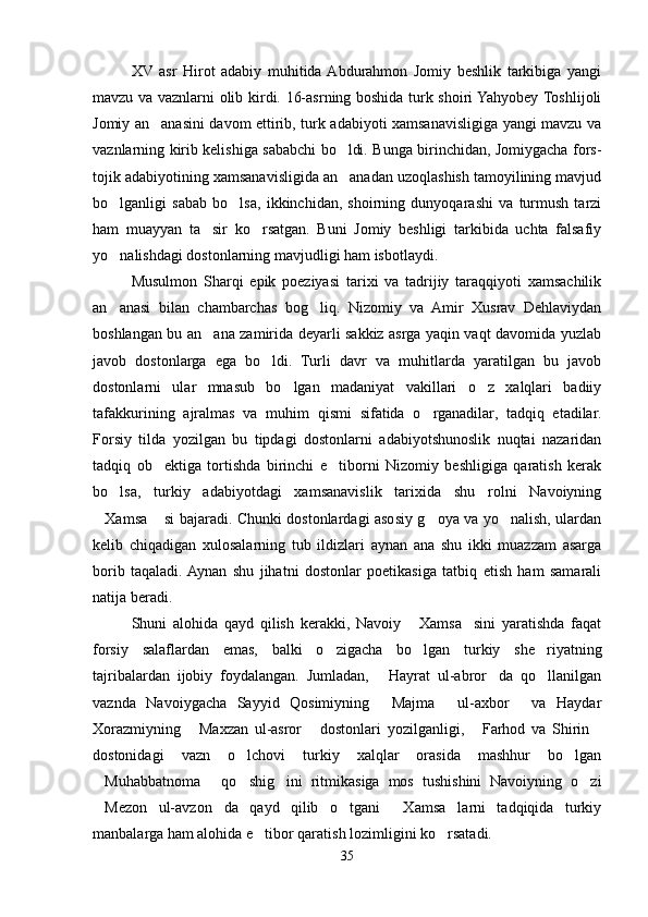 XV   asr   Hirot   adabiy   muhitida  Abdurahmon   Jomiy   beshlik   tarkibiga   yangi
mavzu va vaznlarni olib kirdi. 16-asrning boshida turk shoiri Yahyobey Toshlijoli
Jomiy an anasini davom ettirib, turk adabiyoti xamsanavisligiga yangi mavzu va
vaznlarning kirib kelishiga sababchi bo ldi. Bunga birinchidan, Jomiygacha fors-	

tojik adabiyotining xamsanavisligida an anadan uzoqlashish tamoyilining mavjud

bo lganligi   sabab   bo lsa,   ikkinchidan,   shoirning   dunyoqarashi   va   turmush   tarzi	
 
ham   muayyan   ta sir   ko rsatgan.   Buni   Jomiy   beshligi   tarkibida   uchta   falsafiy	
 
yo nalishdagi dostonlarning mavjudligi ham isbotlaydi.	

Musulmon   Sharqi   epik   poeziyasi   tarixi   va   tadrijiy   taraqqiyoti   xamsachilik
an anasi   bilan   chambarchas   bog liq.   Nizomiy   va   Amir   Xusrav   Dehlaviydan
 
boshlangan bu an ana zamirida deyarli sakkiz asrga yaqin vaqt davomida yuzlab	

javob   dostonlarga   ega   bo ldi.   Turli   davr   va   muhitlarda   yaratilgan   bu   javob	

dostonlarni   ular   mnasub   bo lgan   madaniyat   vakillari   o z   xalqlari   badiiy	
 
tafakkurining   ajralmas   va   muhim   qismi   sifatida   o rganadilar,   tadqiq   etadilar.	

Forsiy   tilda   yozilgan   bu   tipdagi   dostonlarni   adabiyotshunoslik   nuqtai   nazaridan
tadqiq   ob ektiga   tortishda   birinchi   e tiborni   Nizomiy   beshligiga   qaratish   kerak	
 
bo lsa,   turkiy   adabiyotdagi   xamsanavislik   tarixida   shu   rolni   Navoiyning	

Xamsa  si bajaradi. Chunki dostonlardagi asosiy g oya va yo nalish, ulardan	
   
kelib   chiqadigan   xulosalarning   tub   ildizlari   aynan   ana   shu   ikki   muazzam   asarga
borib   taqaladi.  Aynan   shu   jihatni   dostonlar   poetikasiga   tatbiq   etish   ham   samarali
natija beradi.
Shuni   alohida   qayd   qilish   kerakki,   Navoiy   Xamsa sini   yaratishda   faqat	
 
forsiy   salaflardan   emas,   balki   o zigacha   bo lgan   turkiy   she riyatning	
  
tajribalardan   ijobiy   foydalangan.   Jumladan,   Hayrat   ul-abror da   qo llanilgan	
  
vaznda   Navoiygacha   Sayyid   Qosimiyning   Majma   ul-axbor   va   Haydar
  
Xorazmiyning   Maxzan   ul-asror   dostonlari   yozilganligi,   Farhod   va   Shirin	
   
dostonidagi   vazn   o lchovi   turkiy   xalqlar   orasida   mashhur   bo lgan	
 
Muhabbatnoma   qo shig ini   ritmikasiga   mos   tushishini   Navoiyning   o zi	
    
Mezon   ul-avzon da   qayd   qilib   o tgani   Xamsa larni   tadqiqida   turkiy
    
manbalarga ham alohida e tibor qaratish lozimligini ko rsatadi.	
 
35
Шоҳ Баҳром 
тинглаган 
ҳикоятлар, 
ўтказган кунлар 
ва қаср ранглари 
уйғунлиги 