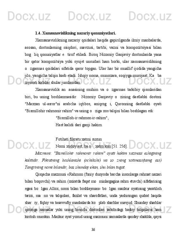 1.4.   Xamsanavislikning nazariy qonuniyatlari. 
Xamsanavislikning nazariy qoidalari haqida gapirilganda ilmiy manbalarda,
asosan,   dostonlarning   miqdori,   mavzusi,   tartibi,   vazni   va   kompozitsiyasi   bilan
bog liq   qonuniyatlar   e tirof   etiladi.   Biroq   Nizomiy   Ganjaviy   dostonlarida   yana 
bir   qator   kompozitsiya   yoki   syujet   unsurlari   ham   borki,   ular   xamsanavislikning
o zgarmas   qoidalari   sifatida   qaror   topgan.  	
 Ular   har   bir   muallif   ijodida   yangicha
jilo, yangicha talqin kasb etadi. Ishqiy noma, munozara, soqiyga murojaat, Ka ba	

ziyorati kabilar shular jumlasidan.   
Xamsanavislik   an anasining   muhim   va   o zgarmas   tarkibiy   qismlaridan	
 
biri,   bu   uning   boshlanmasidir.     Nizomiy   Ganjaviy   o zining   dastlabki   dostoni	

"Maxzan   ul-asror"ni   arabcha   iqtibos,   aniqrog i,   Quronning   dastlabki   oyati	

"Bismillohir rahmonir rahim" va uning o ziga xos talqini bilan boshlagan edi:	

"Bismilloh-ir rahmon-ir-rahim",
Hast kalidi dari ganji hakim.
Fotihati fikratu xatmi suxun
Nomi xudoy ast, ba o  xatm kun [51. 256].

Mazmuni:   "Bismillohir   rahmonir   rahim"   oyati   hakim   xazinasi   eshigining
kalitidir.   Fikratning   boshlanishi   (ochilishi)   va   so zning   xotimasi(tamg asi)	
 
Tangrining nomi bilandir, bas shunday ekan, shu bilan tugat.
Qisqacha mazmuni «Rahmon (foniy dunyoda barcha insonlarga rahmat nazari
bilan boquvchi) va rahim   (oxiratda faqat mo minlargagina rahm etuvchi) sifatlarining	

egasi   bo lgan   A	
 llox,   nomi   bilan   boshlayman»   bo lgan   mazkur   oyatining   yaratilish	
tarixi,   ma no   va   talqinlari,   fazilat   va   sharofatlari,   unda   yashiringan   qudrat   haqida	

shar iy, fiqhiy va tasavvufiy manbalarda ko plab sharhlar mavjud. Shunday sharhlar	
 
qatoriga   xamsalar   yoki   uning   birinchi   dostonlari   tarkibidagi   badiiy   talqinlarni   ham
kiritish mumkin. Mazkur oyat yoxud uning mazmuni xamsalarda qanday shaklda, qaysi
36
Шоҳ Баҳром 
тинглаган 
ҳикоятлар, 
ўтказган кунлар 
ва қаср ранглари 
уйғунлиги 