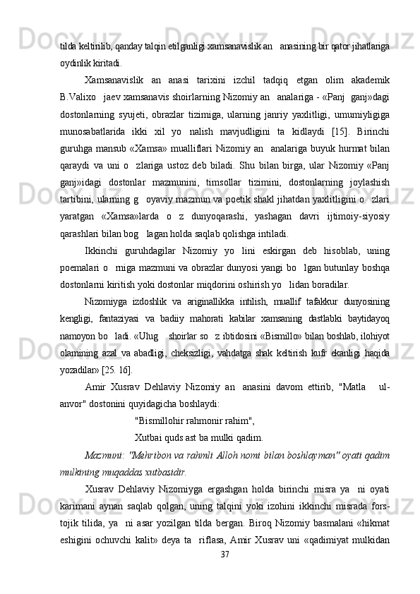 tilda keltirilib, qanday talqin etilganligi xamsanavislik an anasining bir qator jihatlariga
oydinlik kiritadi. 
Xamsanavislik   an anasi   tarixini   izchil   tadqiq   etgan   olim   akademik	

B.Valixo jaev xamsanavis shoirlarning Nizomiy an analariga - «Panj  ganj»dagi	
 
dostonlarning   syujeti,   obrazlar   tizimiga,   ularning   janriy   yaxlitligi,   umumiyligiga
munosabatlarida   ikki   xil   yo nalish   mavjudligini   ta kidlaydi   [15].   Birinchi	
 
guruhga mansub «Xamsa» mualliflari  Nizomiy an analariga buyuk hurmat  bilan	

qaraydi   va   uni   o zlariga   ustoz   deb   biladi.   Shu   bilan   birga,   ular   Nizomiy   «Panj	

ganj»idagi   dostonlar   mazmunini,   timsollar   tizimini,   dostonlarning   joylashish
tartibini, ularning g oyaviy mazmun va poetik shakl jihatdan yaxlitligini o zlari	
 
yaratgan   «Xamsa»larda   o z   dunyoqarashi,   yashagan   davri   ijtimoiy-siyosiy	

qarashlari bilan bog lagan holda saqlab qolishga intiladi. 	

Ikkinchi   guruhdagilar   Nizomiy   yo lini   eskirgan   deb   hisoblab,   uning	

poemalari o rniga mazmuni va obrazlar dunyosi yangi bo lgan butunlay boshqa	
 
dostonlarni kiritish yoki dostonlar miqdorini oshirish yo lidan boradilar. 	

Nizomiyga   izdoshlik   va   ariginallikka   intilish,   muallif   tafakkur   dunyosining
kengligi,   fantaziyasi   va   badiiy   mahorati   kabilar   xamsaning   dastlabki   baytidayoq
namoyon bo ladi. «Ulug  shoirlar so z ibtidosini «Bismillo» bilan boshlab, ilohiyot	
  
olamining   azal   va   abadligi,   cheksizligi,   vahdatga   shak   keltirish   kufr   ekanligi   haqida
yozadilar» [25. 16].
Amir   Xusrav   Dehlaviy   Nizomiy   an anasini   davom   ettirib,   "Matla   ul-	
 
anvor" dostonini quyidagicha boshlaydi:
"Bismillohir rahmonir rahim",
Xutbai quds ast ba mulki qadim.
Mazmuni: "Mehribon va rahmli Alloh nomi bilan boshlayman" oyati qadim
mulkining muqaddas xutbasidir.
Xusrav   Dehlaviy   Nizomiyga   ergashgan   holda   birinchi   misra   ya ni   oyati	

karimani   aynan   saqlab   qolgan,   uning   talqini   yoki   izohini   ikkinchi   misrada   fors-
tojik   tilida,   ya ni   asar   yozilgan   tilda   bergan.   Biroq   Nizomiy   basmalani   «hikmat	

eshigini   ochuvchi   kalit»   deya   ta riflasa,   Amir   Xusrav   uni   «qadimiyat   mulkidan	

37
Шоҳ Баҳром 
тинглаган 
ҳикоятлар, 
ўтказган кунлар 
ва қаср ранглари 
уйғунлиги 
