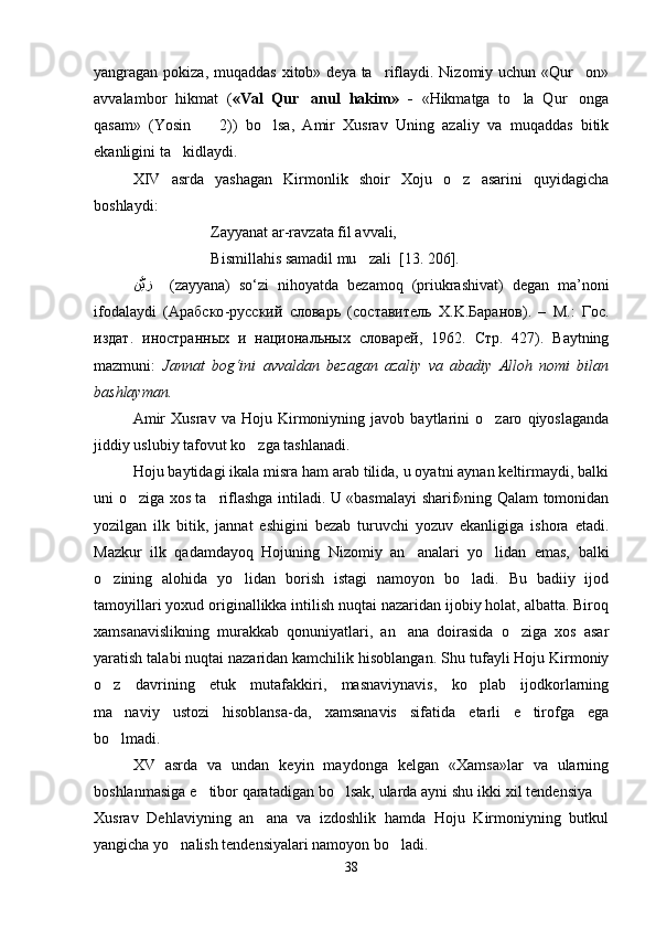 yangragan pokiza, muqaddas  xitob» deya ta riflaydi. Nizomiy uchun «Qur on» 
avvalambor   hikmat   ( «Val   Qur anul   hakim»   -  	
 «Hikmatga   to la   Qur onga	 
qasam»   (Yosin     2))   bo lsa,   Amir   Xusrav   Uning   azaliy   va   muqaddas   bitik	
 
ekanligini ta kidlaydi.	

XIV   asrda   yashagan   Kirmonlik   shoir   Xoju   o z   asarini   quyidagicha	

boshlaydi:
Zayyanat ar-ravzata fil avvali,
Bismillahis samadil mu zali  [13. 206].	

ﻦﱠﻳﺰ     (zayyana)   so‘zi   nihoyatda   bezamoq   (priukrashivat)   degan   ma’noni
ifodalaydi   ( Арабско - русский   словарь   ( составитель   X.K. Баранов ).   –   M.:   Гос .
издат .   иностранных   и   национальных   словарей ,   1962.   Стр .   427).   Baytning
mazmuni:   Jannat   bog‘ini   avvaldan   bezagan   azaliy   va   abadiy   Alloh   nomi   bilan
bashlayman.
Amir   Xusrav   va   Hoju   Kirmoniyning   javob   baytlarini   o zaro   qiyoslaganda	

jiddiy uslubiy tafovut ko zga tashlanadi.	

Hoju baytidagi ikala misra ham arab tilida, u oyatni aynan keltirmaydi, balki
uni o ziga xos ta riflashga intiladi. U «basmalayi sharif»ning Qalam tomonidan	
 
yozilgan   ilk   bitik,   jannat   eshigini   bezab   turuvchi   yozuv   ekanligiga   ishora   etadi.
Mazkur   ilk   qadamdayoq   Hojuning   Nizomiy   an analari   yo lidan   emas,   balki	
 
o zining   alohida   yo lidan   borish   istagi   namoyon   bo ladi.   Bu   badiiy   ijod	
  
tamoyillari yoxud originallikka intilish nuqtai nazaridan ijobiy holat, albatta. Biroq
xamsanavislikning   murakkab   qonuniyatlari,   an ana   doirasida   o ziga   xos   asar	
 
yaratish talabi nuqtai nazaridan kamchilik hisoblangan. S h u tufayli Hoju Kirmoniy
o z   davrining   etuk   mutafakkiri,   masnaviynavis,   ko plab   ijodkorlarning	
 
ma naviy   ustozi   hisoblansa-da,   xamsanavis   sifatida   etarli   e tirofga   ega	
 
bo lmadi.

XV   asrda   va   undan   keyin   maydonga   kelgan   «Xamsa»lar   va   ularning
boshlanmasiga e tibor qaratadigan bo lsak, ularda ayni shu ikki xil tendensiya 	
  
Xusrav   Dehlaviyning   an ana   va   izdoshlik   hamda   Hoju   Kirmoniyning   butkul	

yangicha yo nalish tendensiyalari namoyon bo ladi. 	
 
38
Шоҳ Баҳром 
тинглаган 
ҳикоятлар, 
ўтказган кунлар 
ва қаср ранглари 
уйғунлиги 