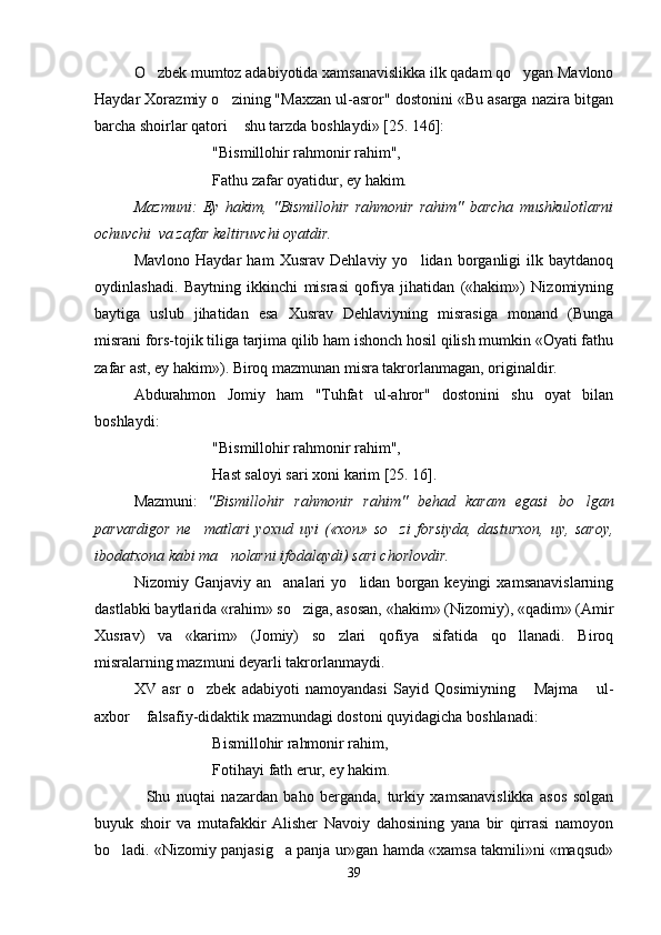 O zbek mumtoz adabiyotida xamsanavislikka ilk qadam qo ygan Mavlono 
Haydar Xorazmiy o zining "Maxzan ul-asror" dostonini «Bu asarga nazira bitgan	

barcha shoirlar qatori  shu tarzda boshlaydi» [25. 146]:

"Bismillohir rahmonir rahim",
Fathu zafar oyatidur, ey hakim.
Mazmuni:   Ey   hakim,   "Bismillohir   rahmonir   rahim"   barcha   mushkulotlarni
ochuvchi  va zafar keltiruvchi oyatdir.
Mavlono   Haydar   ham   Xusrav   Dehlaviy   yo lidan   borganligi   ilk   baytdanoq	

oydinlashadi.   Baytning   ikkinchi   misrasi   qofiya   jihatidan   («hakim»)   Nizomiyning
baytiga   uslub   jihatidan   esa   Xusrav   Dehlaviyning   misrasiga   monand   (Bunga
misrani fors-tojik tiliga tarjima qilib ham ishonch hosil qilish mumkin «Oyati fathu
zafar ast, ey hakim»). Biroq mazmunan misra takrorlanmagan, originaldir. 
Abdurahmon   Jomiy   ham   "Tuhfat   ul-ahror"   dostonini   shu   oyat   bilan
boshlaydi:
"Bismillohir rahmonir rahim",
Hast saloyi sari xoni karim [25. 16].
Mazmuni:   "Bismillohir   rahmonir   rahim"   behad   karam   egasi   bo lgan	

parvardigor   ne matlari   yoxud   uyi   («xon»   so zi   forsiyda,   dasturxon,   uy,   saroy,	
 
ibodatxona kabi ma nolarni ifodalaydi) sari chorlovdir.	
  
Nizomiy  Ganjaviy   an analari   yo lidan   borgan  keyingi   xamsanavislarning	
 
dastlabki baytlarida «rahim» so ziga, asosan, «hakim» (Nizomiy), «qadim» (Amir	

Xusrav)   va   «karim»   (Jomiy)   so zlari   qofiya   sifatida   qo llanadi.   Biroq	
 
misralarning mazmuni deyarli takrorlanmaydi.
XV   asr   o zbek   adabiyoti   namoyandasi   Sayid   Qosimiyning   Majma   ul-	
  
axbor  falsafiy-didaktik mazmundagi dostoni quyidagicha boshlanadi:	

Bismillohir rahmonir rahim,
Fotihayi fath erur, ey hakim.
    Shu   nuqtai   nazardan   baho   berganda,   turkiy   xamsanavislikka   asos   solgan
buyuk   shoir   va   mutafakkir   Alisher   Navoiy   dahosining   yana   bir   qirrasi   namoyon
bo ladi. «Nizomiy panjasig a panja ur»gan hamda «xamsa takmili»ni «maqsud»	
 
39
Шоҳ Баҳром 
тинглаган 
ҳикоятлар, 
ўтказган кунлар 
ва қаср ранглари 
уйғунлиги 