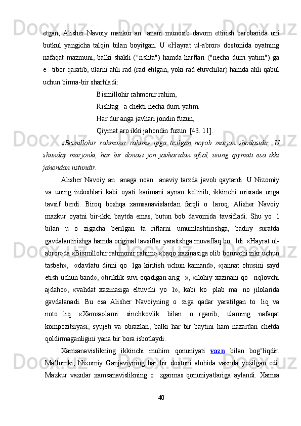 etgan,   Alisher   Navoiy   mazkur   an anani   munosib   davom   ettirish   barobarida   uni
butkul   yangicha   talqin   bilan   boyitgan.   U   «Hayrat   ul-abror»   dostonida   oyatning
nafaqat   mazmuni,   balki   shakli   ("rishta")   hamda   harflari   ("necha   durri   yatim")   ga
e tibor qaratib, ularni ahli rad (rad etilgan, yoki rad etuvchilar) hamda ahli qabul	

uchun birma-bir sharhladi: 
Bismillohir rahmonir rahim,
Rishtag a chekti necha durri yatim.	

Har dur anga javhari jondin fuzun,
Qiymat aro ikki jahondin fuzun  [43. 11].
«Bismillohir   rahmonir   rahim»   ipga   tizilgan   noyob   marjon   shodasidir.   U
shunday   marjonki,   har   bir   donasi   jon   javharidan   afzal,   uning   qiymati   esa   ikki
jahondan ustundir.
Alisher   Navoiy   an anaga   noan anaviy   tarzda   javob   qaytardi.   U   Nizomiy
 
va   uning   izdoshlari   kabi   oyati   karimani   aynan   keltirib,   ikkinchi   misrada   unga
tavsif   berdi.   Biroq   boshqa   xamsanavislardan   farqli   o laroq,   Alisher   Navoiy	

mazkur   oyatni   bir-ikki   baytda   emas,   butun   bob   davomida   tavsifladi.   Shu   yo l	

bilan   u   o zigacha   berilgan   ta riflarni   umumlashtirishga,   badiiy   suratda	
 
gavdalantirishga hamda original tavsiflar yaratishga muvaffaq bo ldi. «Hayrat ul-	

abror»da «Bismillohir rahmonir rahim» «baqo xazinasiga olib boruvchi zikr uchun
tasbeh»,     «davlatu   dinni   qo lga   kiritish   uchun   kamand»,   «jannat   ohusini   sayd	

etish uchun band», «tiriklik suvi oqadigan arig », «ilohiy xazinani qo riqlovchi	
 
ajdaho»,   «vahdat   xazinasiga   eltuvchi   yo l»,   kabi   ko plab   ma no   jilolarida	
  
gavdalanadi.   Bu   esa   Alisher   Navoiyning   o ziga   qadar   yaratilgan   to liq   va	
 
noto liq   «Xamsa»larni   sinchkovlik   bilan   o rganib,   ularning   nafaqat	
 
kompozitsiyasi,   syujeti   va   obrazlari,   balki   har   bir   baytini   ham   nazardan   chetda
qoldirmaganligini yana bir bora isbotlaydi.
Xamsanavislikning   ikkinchi   muhim   qonuniyati   vazn   bilan   bog‘liqdir.
Ma’lumki,   Nizomiy   Ganjaviyning   har   bir   dostoni   alohida   vaznda   yozilgan   edi.
Mazkur   vaznlar   xamsanavislikning   o zgarmas   qonuniyatlariga   aylandi.   Xamsa	

40
Шоҳ Баҳром 
тинглаган 
ҳикоятлар, 
ўтказган кунлар 
ва қаср ранглари 
уйғунлиги 