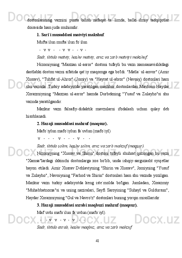 dostonlarining   vaznini   puxta   bilish   nafaqat   ta limda,   balki   ilmiy   tadqiqotlar
doirasida ham juda muhimdir.
1. Sari`i musaddasi matviyi makshuf .
  Mufta`ilun mufta`ilun fo`ilun
        -   v  v   -    -  v   v  -     -  v  -  
Sadr, ibtido matviy, hashv matviy, aruz va zarb matviyi makshuf . 
Nizomiyning   "Maxzan   ul-asror"   dostoni   tufayli   bu   vazn   xamsanavislikdagi
dastlabki doston vazni sifatida qat`iy maqomga ega bo'ldi. "Matla` ul-anvor" (Amir
Xusrav), "Tu h fat ul- Ah ror" (Jomiy) va " H ayrat ul-abror" (Navoiy) dostonlari ham
shu vaznda. Turkiy adabiyotda yaratilgan mashhur dostonlardan Mavlono Haydar
Xorazmiyning   "Maxzan   ul-asror"   hamda   Durbekning   "Yusuf   va   Zulayho"si   shu
vaznda yaratilgandir.
Mazkur   vazn   falsafiy-didaktik   mavzularni   ifodalash   uchun   q ulay   deb
h isoblanadi.
2. Hazaji musaddasi mahzuf (maqsur). 
Mafo`iylun mafo`iylun fa`uvlun (mafo`iyl)
   v   -   -   -    v   -   -   -   v   -    - 
Sadr, ibtido solim, hashv solim, aruz va zarb ma h zuf (ma q sur).
Nizomiyning  "Xusrav  va  Shirin"  dostoni  tufayli   shuhrat   qozongan  bu  vazn
"Xamsa"lardagi   ikkinchi   dostonlarga   xos   bo'lib,   unda   ishqiy-sarguzasht   syujetlar
bayon   etiladi.   Amir   Xusrav   Dehlaviyning   "Shirin   va   Xusrav",   Jomiyning   "Yusuf
va Zulayho", Navoiyning "Farhod va Shirin" dostonlari ham shu vaznda yozilgan.
Mazkur   vazn   turkiy   adabiyotda   keng   iste`molda   bo'lgan.   Jumladan,   Xorazmiy
"Muhabbatnoma"si   va   uning   naziralari,  Sayfi   Saroyining   "Suhayl   va  Guldursun",
Haydar Xorazmiyning "Gul va Navro'z" dostonlari buning yorqin misollaridir.
3. Hazaji musaddasi axrabi maqbuzi mahzuf (maqsur).
Maf`uvlu mafo`ilun fa`uvlun (mafo`iyl).
        -    -  v   v   -  v  -   v      -   - 
Sadr, ibtido axrab, hashv ma q buz, aruz va zarb mahzuf.
41
Шоҳ Баҳром 
тинглаган 
ҳикоятлар, 
ўтказган кунлар 
ва қаср ранглари 
уйғунлиги 