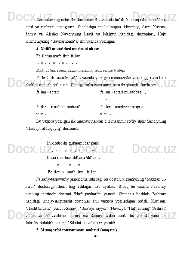 Xamsalarning uchinchi dostonlari shu vaznda bo'lib, ko'proq ishq iztiroblari,
dard   va   mahzun   ohanglarni   ifodalashga   mo'ljallangan.   Nizomiy,   Amir   Xusrav,
Jomiy   va   Alisher   Navoiyning   Layli   va   Majnun   haqidagi   dostonlari,   Hoju
Kirmoniyning "Gavharnoma"si shu vaznda yozilgan.
4. Xafifi musaddasi maxbuni abtar .
Fo`ilotun mafo`ilun fa`lan
     -  v    -  -   v   -  v  -    -   -
Sadr, ibtido solim, hashv maxbun, aruz va zarb abtar.
Ta`kidlash lozimki, ushbu vaznda yozilgan masnaviylarda so'nggi rukn turli
shaklda aralash qo'llanadi. Shunga ko'ra vazn nomi ham far q lanadi. Jumladan:
fa`lan - abtar;    fa`lon - abtari musabba g ;
     -    -    -   ~
fa`ilun - maxbuni mahzuf;   fa`ilon - maxbuni maqsur.
  v  v  -     v    v  ~
Bu vaznda yozilgan ilk masnaviylardan biri mashhur so'fiy shoir Sanoiyning
"Hadiqat ul-haqoyiq" dostonidir:
In kitobe /ki guftaam /dar pand,
 -  v  -  -    v   -   v  -     -     ~
Chun ruxi  h u/r dilbaru /dilband.
     -       v  -   -  v   -  v  -     -    ~
       Fo`ilotun     mafo`ilun     fa`lon
Falsafiy-tasavvufiy pandnoma ruhidagi bu doston Nizomiyning "Maxzan ul-
asror"   dostoniga   ilhom   bag ishlagan   deb   aytiladi.   Biroq   bu   vaznda   Nizomiy	

o'zining   to'rtinchi   dostoni   "Haft   paykar"ni   yaratdi.   Shundan   boshlab,   Bahrom
haqidagi   ishqiy-sarguzasht   dostonlar   shu   vaznda   yoziladigan   bo'ldi.   Xususan,
" H asht bi h isht" (Amir Xusrav), "Sab`ayi sayyor" (Navoiy), " H aft avrang" (Ashraf)
va h okazo.   Abdura h mon   Jomiy   esa   Sanoiy   izidan   borib,   bu   vaznda   yana   bir
falsafiy-didaktik dostoni "Silsilat uz-za h ab"ni yaratdi.
5. Mutaqoribi musammani mahzuf (maqsur).
42
Шоҳ Баҳром 
тинглаган 
ҳикоятлар, 
ўтказган кунлар 
ва қаср ранглари 
уйғунлиги 