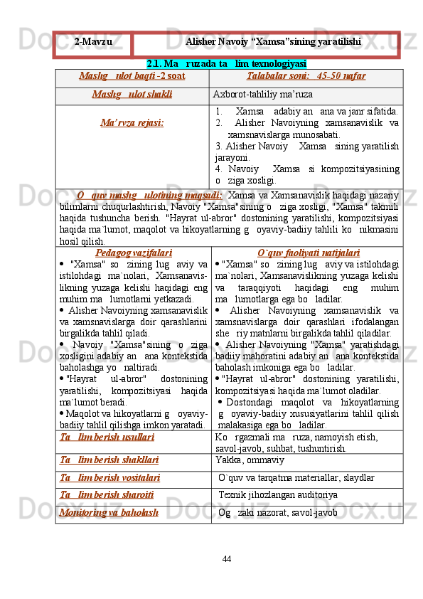 2 . 1.   Ma ruzada ta lim texnologiyasi 
Mashg ulot	
        baqti     -2     soat    Talabalar        soni    :            45    -5    0       nafar   
Mashg ulot	
        shakli    Axborot - tahliliy   ma ’ ruza
Ma    ’   rvza        rejasi    :   1. Xamsa  adabiy an ana va janr sifatida.	
  
2.   Alisher   Navoiyning   xamsanavislik   va
xamsnavislarga munosabati.
3. Alisher Navoiy  Xamsa sining yaratilish	
 
jarayoni .
4 .   Navoiy   Xamsa si   kompozitsiyasining	
 
o ziga xosligi.	

        O quv mashg ulotining maqsadi:	
      Xamsa va Xamsanavislik haqidagi nazariy
bilimlarni chuqurlashtirish, Navoiy "Xamsa"sining o ziga xosligi, "Xamsa" takmili	

haqida   tushuncha   berish.   "Hayrat   ul-abror"   dostonining   yaratilishi,   kompozitsiyasi
haqida ma`lumot, maqolot va hikoyatlarning g oyaviy-badiiy tahlili ko nikmasini	
 
hosil qilish. 
Pedagog vazifalari
   "Xamsa"   so zining   lug aviy   va	
 
istilohdagi   ma`nolari,   Xamsanavis-
likning   yuzaga   kelishi   haqidagi   eng
muhim ma lumotlarni yetkazadi.	

   Alisher Navoiyning xamsanavislik
va   xamsnavislarga   doir   qarashlarini
birgalikda tahlil qiladi.
   Navoiy   "Xamsa"sining   o ziga	

xosligini adabiy an ana kontekstida	

baholashga yo naltiradi.	

 "Hayrat   ul-abror"   dostonining
yaratilishi,   kompozitsiyasi   haqida
ma`lumot  beradi.
 Maqolot va hikoyatlarni g oyaviy-	

badiiy tahlil qilishga imkon yaratadi. O`    q   uv     faoliyati     natijalari   
 "Xamsa" so zining lug aviy va istilohdagi	
 
ma`nolari,   Xamsanavislikning   yuzaga   kelishi
va   taraqqiyoti   haqidagi   eng   muhim
ma lumotlarga ega bo ladilar.	
 
   Alisher   Navoiyning   xamsanavislik   va
xamsnavislarga   doir   qarashlari   ifodalangan
she riy matnlarni birgalikda tahlil qiladilar.

   Alisher   Navoiyning   "Xamsa"   yaratishdagi
badiiy mahoratini adabiy an ana kontekstida	

baholash imkoniga ega bo ladilar.	

 "Hayrat   ul-abror"   dostonining   yaratilishi,
kompozitsiyasi haqida ma`lumot  oladilar.
 Dostondagi   maqolot   va   hikoyatlarning
g oyaviy-badiiy   xususiyatlarini   tahlil   qilish	

malakasiga ega bo ladilar.	

Ta lim berish usullari	
 Ko rgazmali ma ruza, namoyish etish, 	 
savol-javob, suhbat, tushuntirish.
Ta lim berish 	
    shakllari    Yakka,  ommaviy
Ta lim berish 
    vositalari    O`quv va tarqatma materiallar, slaydlar          
Ta lim berish
     sharoiti    Texnik jihozlangan auditoriya
Monitoring va baholash Og zaki nazorat, savol-javob	

442-Mavzu Alisher Navoiy  “ Xamsa ” sining yaratilishi
Шоҳ Баҳром 
тинглаган 
ҳикоятлар, 
ўтказган кунлар 
ва қаср ранглари 
уйғунлиги 