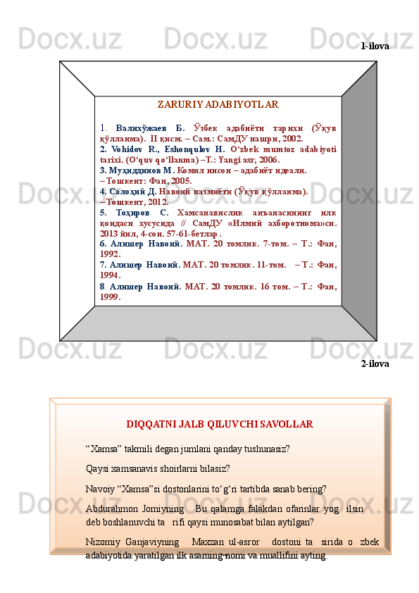 1-ilova
Diqqatni jalb
2-ilova
46ZARURIY ADABIYOTLAR
1.  Валихўжаев  Б.   Ўзбек  адабиёти  тарихи  (Ўқув 
қўлланма).   I I   қисм. – Сам.:   СамДУ нашри, 2002.
2.  Vohidov  R.,  Eshonqulov  H.   O‘zbek  mumtoz  adabiyoti 
tarixi.  (O‘quv qo‘llanma)  –T.: Yangi asr, 2006.
3. Муҳиддинов М.   Комил инсон – адабиёт идеали.             
–  Тошкент :  Фан , 20 05 .
4.  Салоҳ ий   Д .   Навоий   назмиёти  ( Ўқув   қўлланма ).            
–  Тошкент , 2012.
5.   Тоҳиров   С .   Хамсанавислик   анъанасининг   илк  
қоидаси   хусусида   //  СамДУ   « Илмий   ахборотнома » си . 
2013  йил , 4- сон . 57-61- бетлар . 
6.  Алишер  Навоий .   MAT .  20  томлик.  7-том.  –  T .:  Фан, 
1992.
7.  Алишер  Навоий .   MAT .  20  томлик.  11-том.      –  T .:  Фан, 
1994.
8 .   Алишер  Навоий .  MAT .  20  томлик.  16  том.  –  T .:   Фан, 
1999. 
DIQQATNI JALB QILUVCHI SAVOLLAR
“ Xamsa” takmili degan jumlani qanday tushunasiz?
Qaysi xamsanavis shoirlarni bilasiz?
Navoiy “Xamsa”si dostonlarini to‘g‘ri tartibda sanab bering?
Abdurahmon  Jomiyning  Bu  qalamga  falakdan  ofarinlar  yog ilsin    
deb boshlanuvchi ta rifi qaysi munosabat bilan aytilgan?	

Nizomiy  Ganjaviyning  Maxzan  ul-asror   dostoni  ta sirida  o zbek 	
   
adabiyotida yaratilgan ilk asarning nomi va muallifini ayting.
Шоҳ Баҳром 
тинглаган 
ҳикоятлар, 
ўтказган кунлар 
ва қаср ранглари 
уйғунлиги  